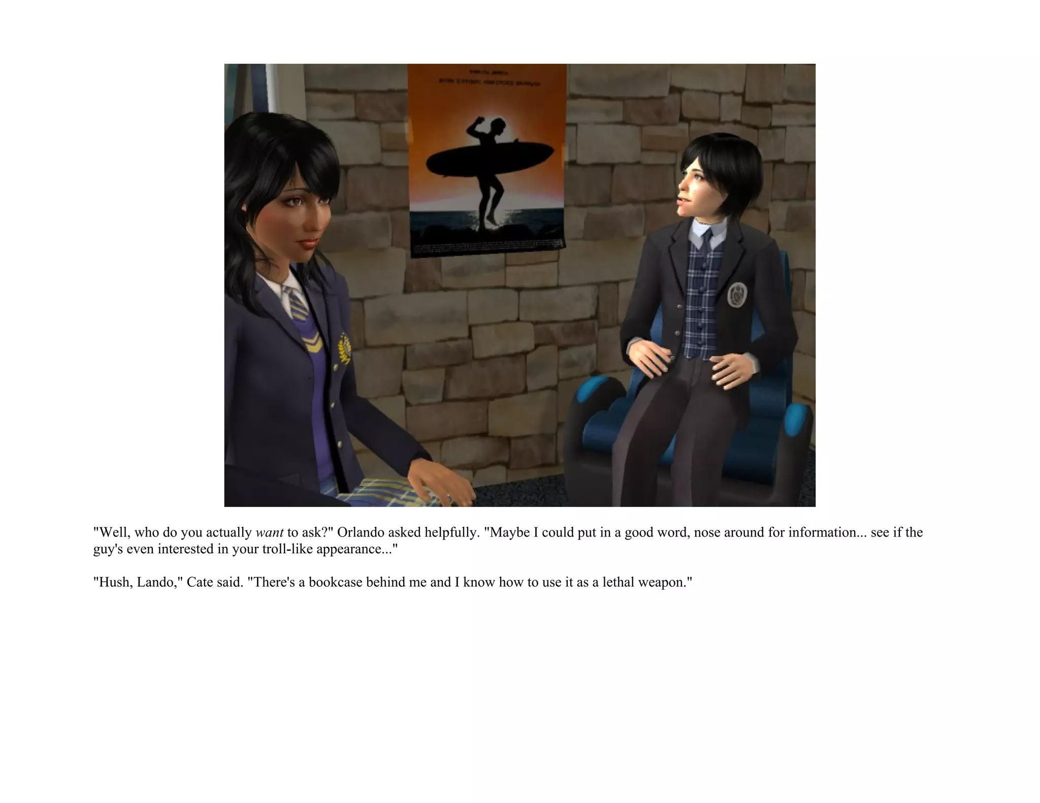 "Well, who do you actually want to ask?" Orlando asked helpfully. "Maybe I could put in a good word, nose around for information... see if the
guy's even interested in your troll-like appearance..."

"Hush, Lando," Cate said. "There's a bookcase behind me and I know how to use it as a lethal weapon."
 