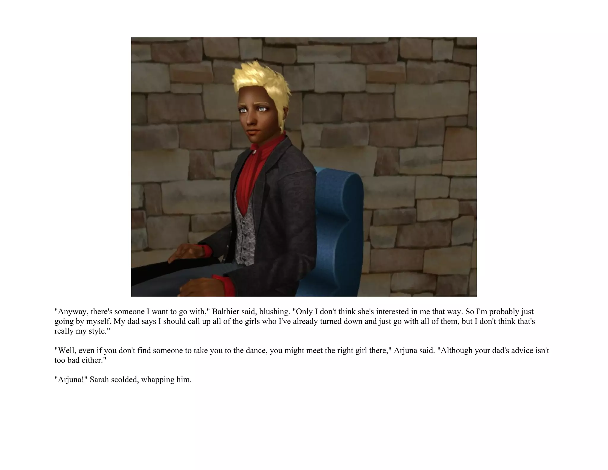 "Anyway, there's someone I want to go with," Balthier said, blushing. "Only I don't think she's interested in me that way. So I'm probably just
going by myself. My dad says I should call up all of the girls who I've already turned down and just go with all of them, but I don't think that's
really my style."

"Well, even if you don't find someone to take you to the dance, you might meet the right girl there," Arjuna said. "Although your dad's advice isn't
too bad either."

"Arjuna!" Sarah scolded, whapping him.
 