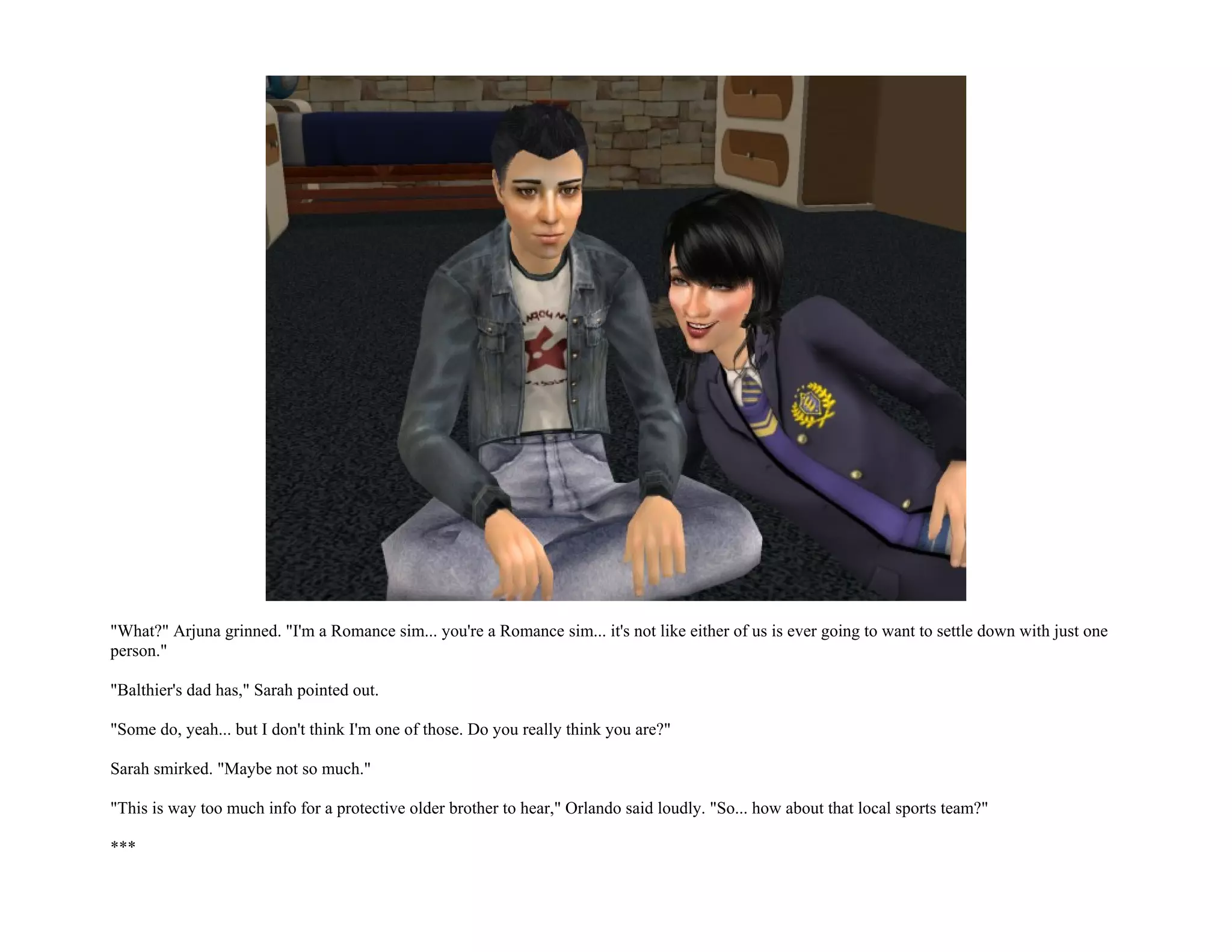 "What?" Arjuna grinned. "I'm a Romance sim... you're a Romance sim... it's not like either of us is ever going to want to settle down with just one
person."

"Balthier's dad has," Sarah pointed out.

"Some do, yeah... but I don't think I'm one of those. Do you really think you are?"

Sarah smirked. "Maybe not so much."

"This is way too much info for a protective older brother to hear," Orlando said loudly. "So... how about that local sports team?"

***
 