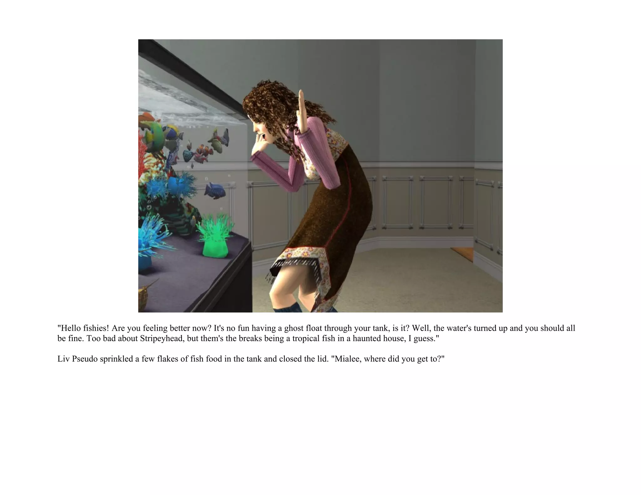 "Hello fishies! Are you feeling better now? It's no fun having a ghost float through your tank, is it? Well, the water's turned up and you should all
be fine. Too bad about Stripeyhead, but them's the breaks being a tropical fish in a haunted house, I guess."

Liv Pseudo sprinkled a few flakes of fish food in the tank and closed the lid. "Mialee, where did you get to?"
 