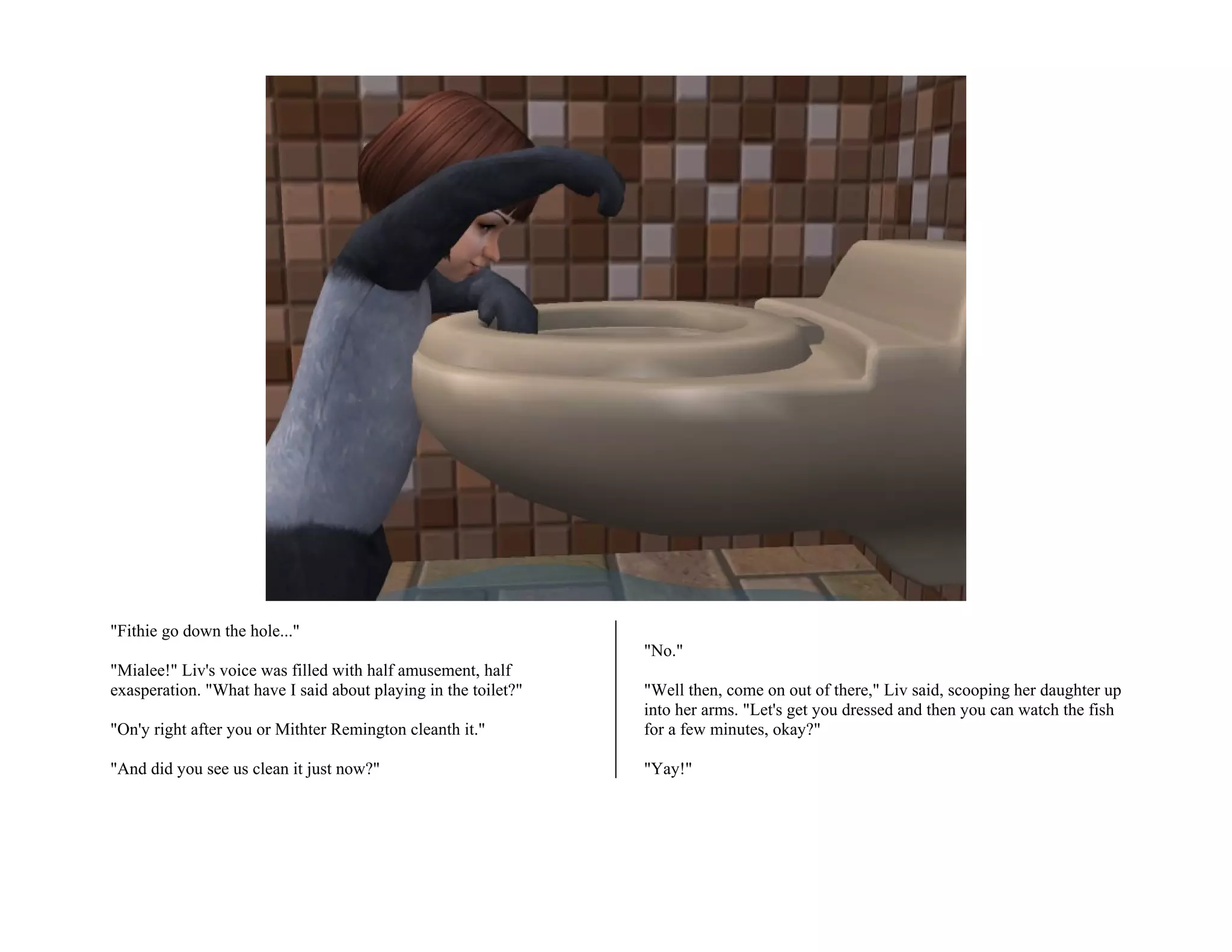 "Fithie go down the hole..."
                                                                "No."
"Mialee!" Liv's voice was filled with half amusement, half
exasperation. "What have I said about playing in the toilet?"   "Well then, come on out of there," Liv said, scooping her daughter up
                                                                into her arms. "Let's get you dressed and then you can watch the fish
"On'y right after you or Mithter Remington cleanth it."         for a few minutes, okay?"

"And did you see us clean it just now?"                         "Yay!"
 