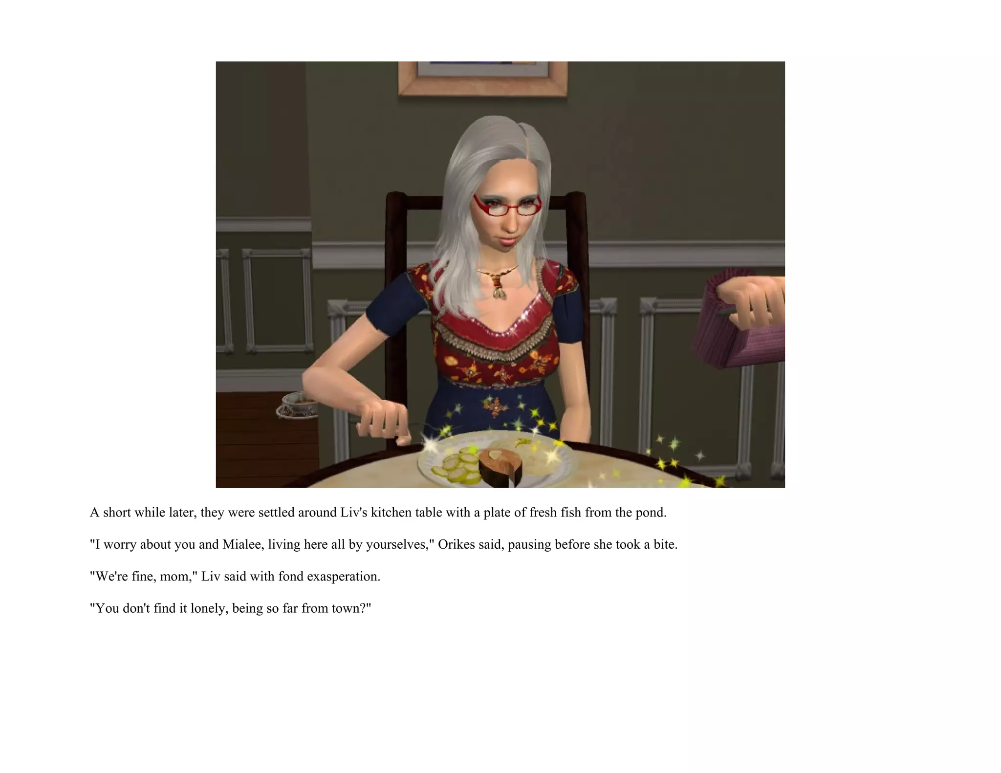 A short while later, they were settled around Liv's kitchen table with a plate of fresh fish from the pond.

"I worry about you and Mialee, living here all by yourselves," Orikes said, pausing before she took a bite.

"We're fine, mom," Liv said with fond exasperation.

"You don't find it lonely, being so far from town?"
 
