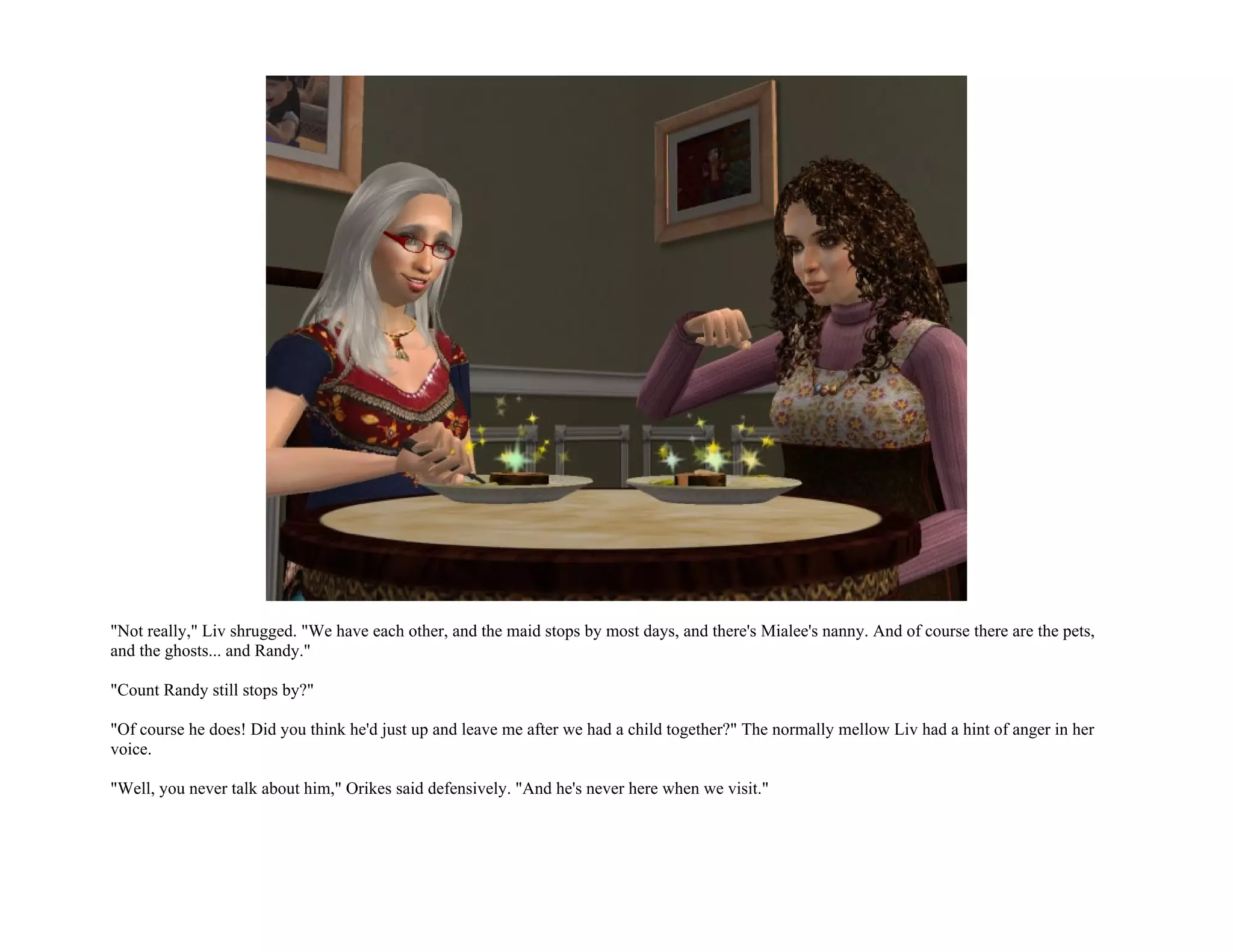 "Not really," Liv shrugged. "We have each other, and the maid stops by most days, and there's Mialee's nanny. And of course there are the pets,
and the ghosts... and Randy."

"Count Randy still stops by?"

"Of course he does! Did you think he'd just up and leave me after we had a child together?" The normally mellow Liv had a hint of anger in her
voice.

"Well, you never talk about him," Orikes said defensively. "And he's never here when we visit."
 