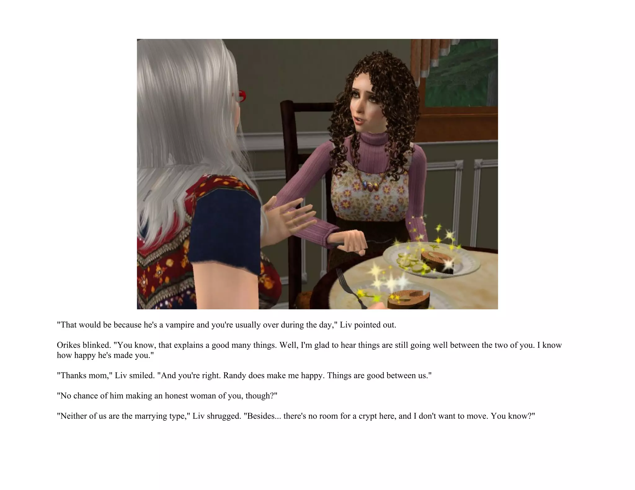 "That would be because he's a vampire and you're usually over during the day," Liv pointed out.

Orikes blinked. "You know, that explains a good many things. Well, I'm glad to hear things are still going well between the two of you. I know
how happy he's made you."

"Thanks mom," Liv smiled. "And you're right. Randy does make me happy. Things are good between us."

"No chance of him making an honest woman of you, though?"

"Neither of us are the marrying type," Liv shrugged. "Besides... there's no room for a crypt here, and I don't want to move. You know?"
 