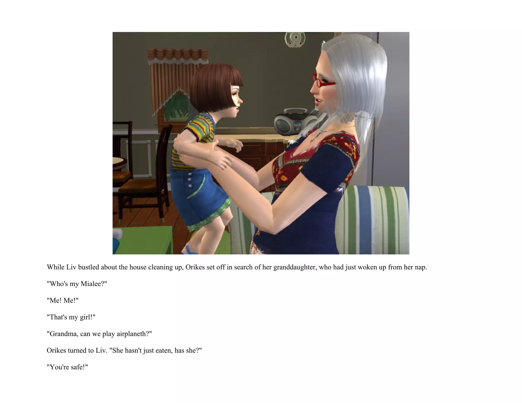 While Liv bustled about the house cleaning up, Orikes set off in search of her granddaughter, who had just woken up from her nap.

"Who's my Mialee?"

"Me! Me!"

"That's my girl!"

"Grandma, can we play airplaneth?"

Orikes turned to Liv. "She hasn't just eaten, has she?"

"You're safe!"
 