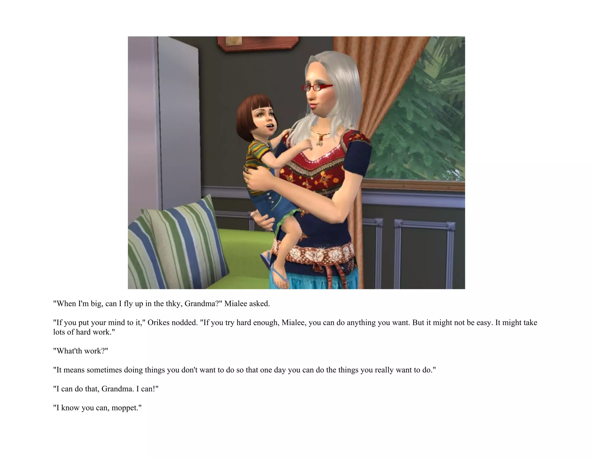 "When I'm big, can I fly up in the thky, Grandma?" Mialee asked.

"If you put your mind to it," Orikes nodded. "If you try hard enough, Mialee, you can do anything you want. But it might not be easy. It might take
lots of hard work."

"What'th work?"

"It means sometimes doing things you don't want to do so that one day you can do the things you really want to do."

"I can do that, Grandma. I can!"

"I know you can, moppet."
 