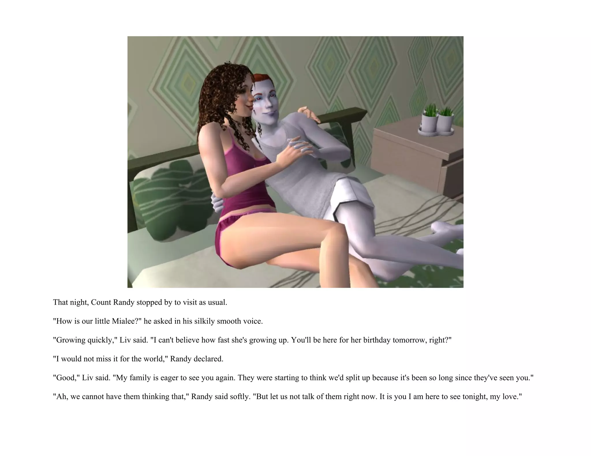 That night, Count Randy stopped by to visit as usual.

"How is our little Mialee?" he asked in his silkily smooth voice.

"Growing quickly," Liv said. "I can't believe how fast she's growing up. You'll be here for her birthday tomorrow, right?"

"I would not miss it for the world," Randy declared.

"Good," Liv said. "My family is eager to see you again. They were starting to think we'd split up because it's been so long since they've seen you."

"Ah, we cannot have them thinking that," Randy said softly. "But let us not talk of them right now. It is you I am here to see tonight, my love."
 