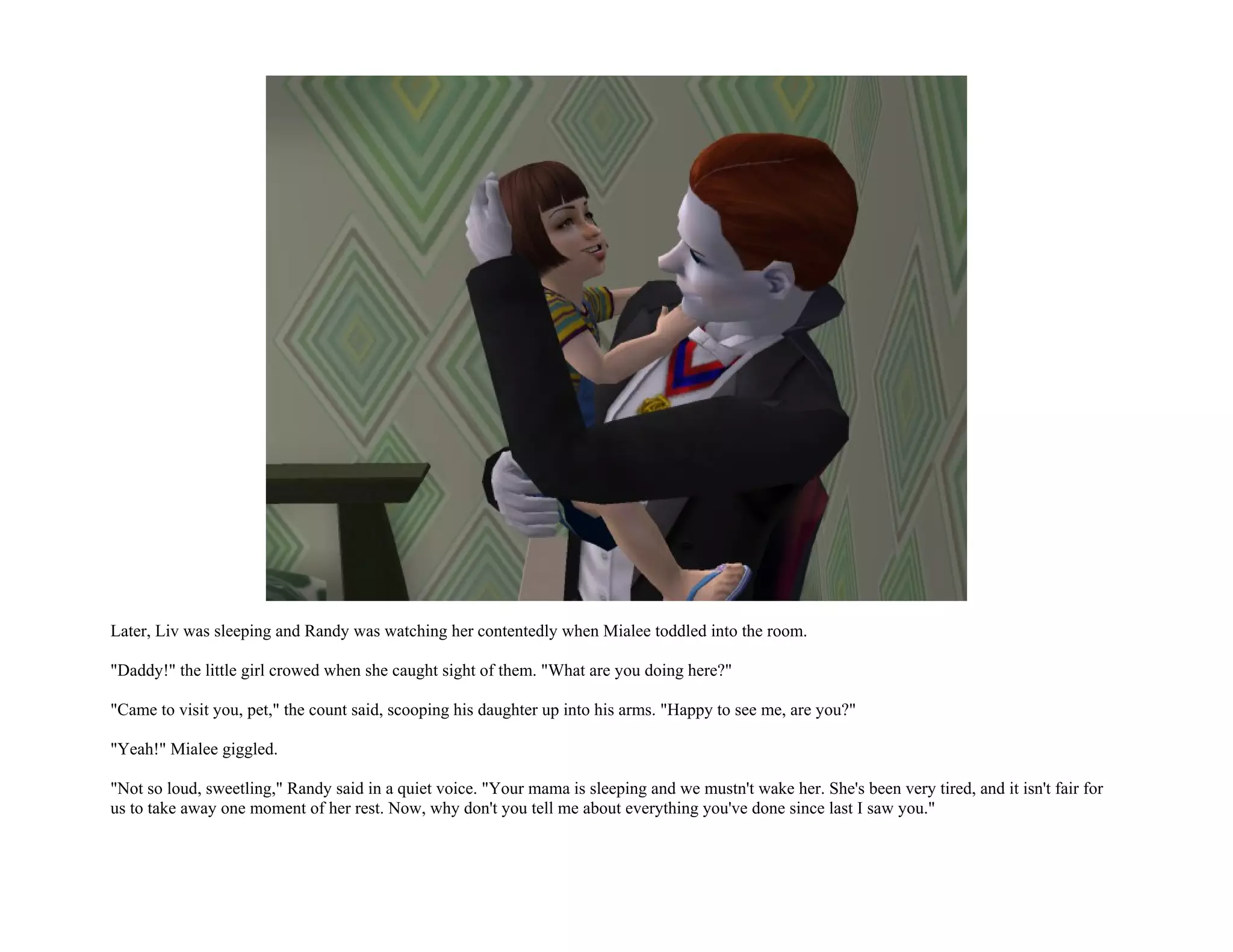 Later, Liv was sleeping and Randy was watching her contentedly when Mialee toddled into the room.

"Daddy!" the little girl crowed when she caught sight of them. "What are you doing here?"

"Came to visit you, pet," the count said, scooping his daughter up into his arms. "Happy to see me, are you?"

"Yeah!" Mialee giggled.

"Not so loud, sweetling," Randy said in a quiet voice. "Your mama is sleeping and we mustn't wake her. She's been very tired, and it isn't fair for
us to take away one moment of her rest. Now, why don't you tell me about everything you've done since last I saw you."
 