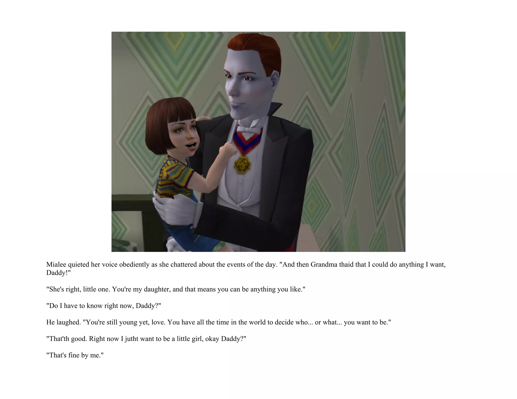 Mialee quieted her voice obediently as she chattered about the events of the day. "And then Grandma thaid that I could do anything I want,
Daddy!"

"She's right, little one. You're my daughter, and that means you can be anything you like."

"Do I have to know right now, Daddy?"

He laughed. "You're still young yet, love. You have all the time in the world to decide who... or what... you want to be."

"That'th good. Right now I jutht want to be a little girl, okay Daddy?"

"That's fine by me."
 