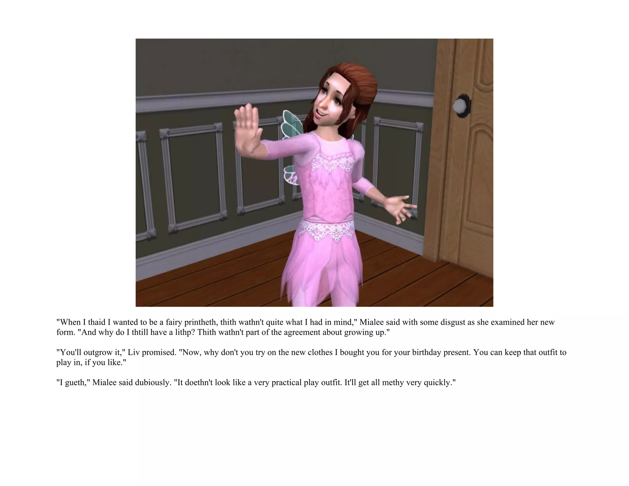 "When I thaid I wanted to be a fairy printheth, thith wathn't quite what I had in mind," Mialee said with some disgust as she examined her new
form. "And why do I thtill have a lithp? Thith wathn't part of the agreement about growing up."

"You'll outgrow it," Liv promised. "Now, why don't you try on the new clothes I bought you for your birthday present. You can keep that outfit to
play in, if you like."

"I gueth," Mialee said dubiously. "It doethn't look like a very practical play outfit. It'll get all methy very quickly."
 