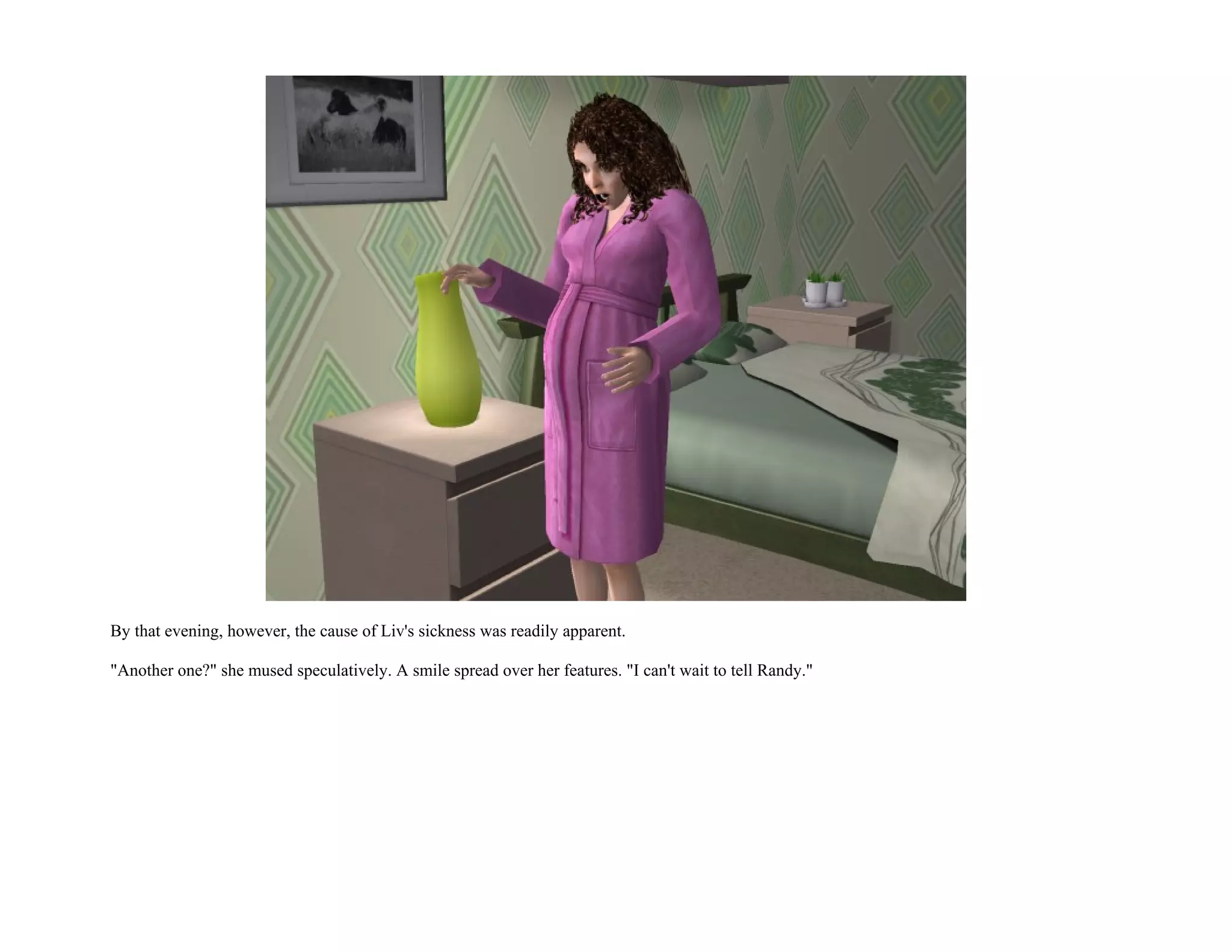 By that evening, however, the cause of Liv's sickness was readily apparent.

"Another one?" she mused speculatively. A smile spread over her features. "I can't wait to tell Randy."
 