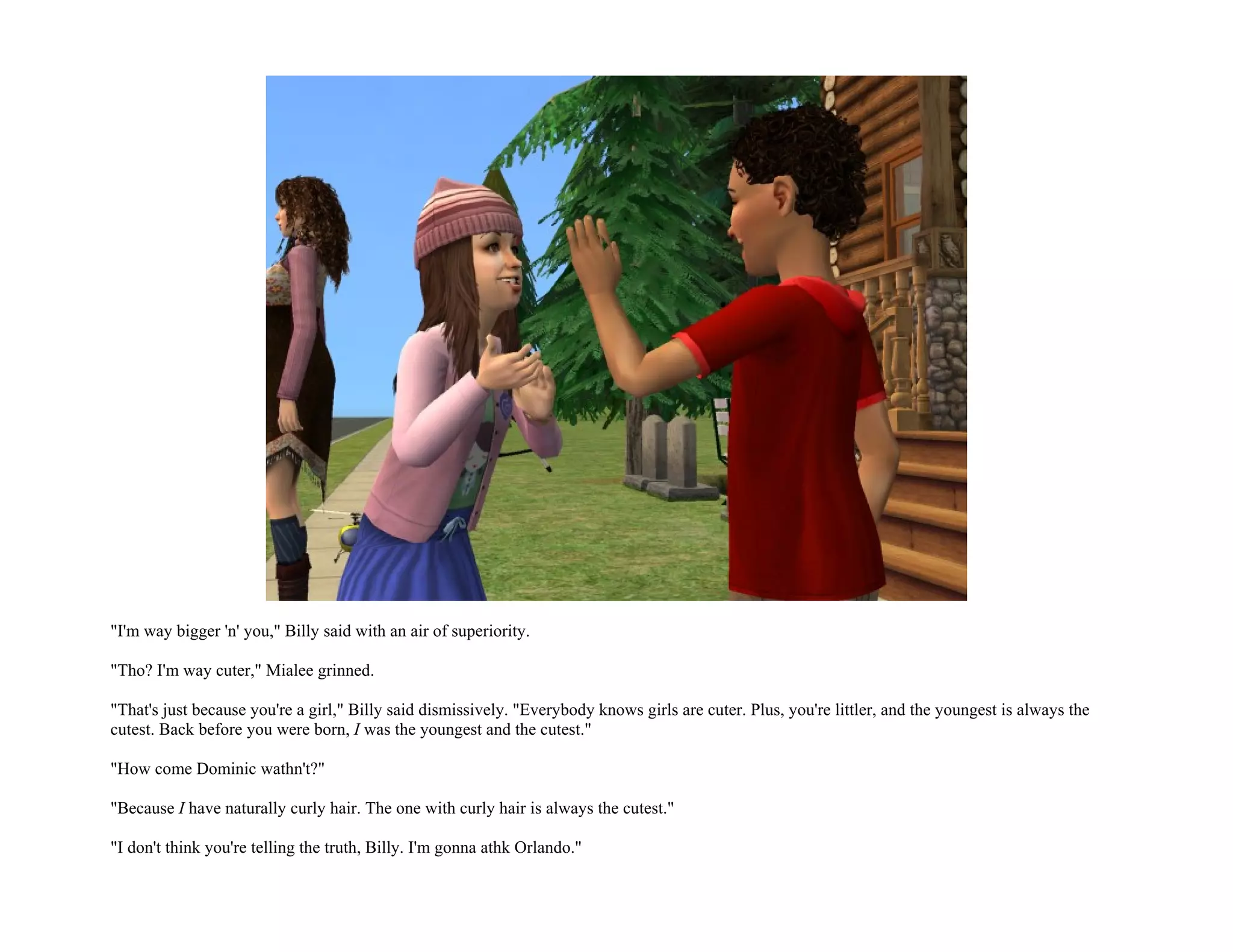 "I'm way bigger 'n' you," Billy said with an air of superiority.

"Tho? I'm way cuter," Mialee grinned.

"That's just because you're a girl," Billy said dismissively. "Everybody knows girls are cuter. Plus, you're littler, and the youngest is always the
cutest. Back before you were born, I was the youngest and the cutest."

"How come Dominic wathn't?"

"Because I have naturally curly hair. The one with curly hair is always the cutest."

"I don't think you're telling the truth, Billy. I'm gonna athk Orlando."
 
