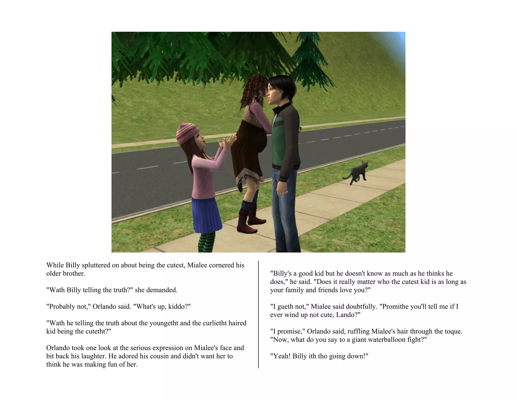 While Billy spluttered on about being the cutest, Mialee cornered his
older brother.                                                            "Billy's a good kid but he doesn't know as much as he thinks he
                                                                          does," he said. "Does it really matter who the cutest kid is as long as
"Wath Billy telling the truth?" she demanded.                             your family and friends love you?"

"Probably not," Orlando said. "What's up, kiddo?"                         "I gueth not," Mialee said doubtfully. "Promithe you'll tell me if I
                                                                          ever wind up not cute, Lando?"
"Wath he telling the truth about the youngetht and the curlietht haired
kid being the cutetht?"                                                   "I promise," Orlando said, ruffling Mialee's hair through the toque.
                                                                          "Now, what do you say to a giant waterballoon fight?"
Orlando took one look at the serious expression on Mialee's face and
bit back his laughter. He adored his cousin and didn't want her to        "Yeah! Billy ith tho going down!"
think he was making fun of her.
 