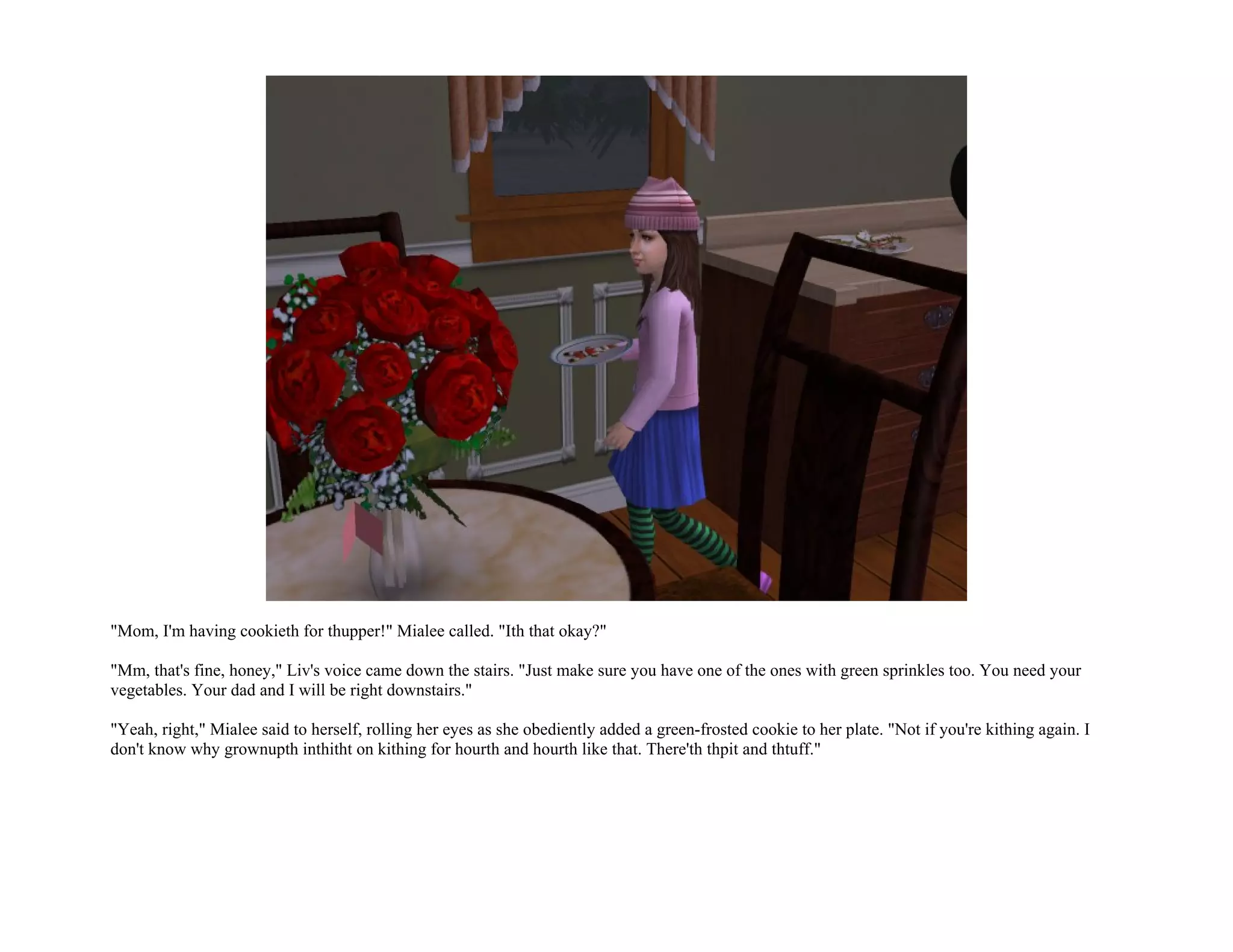 "Mom, I'm having cookieth for thupper!" Mialee called. "Ith that okay?"

"Mm, that's fine, honey," Liv's voice came down the stairs. "Just make sure you have one of the ones with green sprinkles too. You need your
vegetables. Your dad and I will be right downstairs."

"Yeah, right," Mialee said to herself, rolling her eyes as she obediently added a green-frosted cookie to her plate. "Not if you're kithing again. I
don't know why grownupth inthitht on kithing for hourth and hourth like that. There'th thpit and thtuff."
 