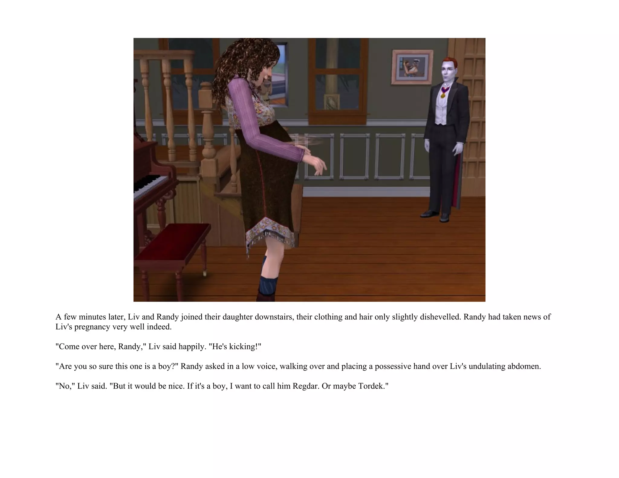 A few minutes later, Liv and Randy joined their daughter downstairs, their clothing and hair only slightly dishevelled. Randy had taken news of
Liv's pregnancy very well indeed.

"Come over here, Randy," Liv said happily. "He's kicking!"

"Are you so sure this one is a boy?" Randy asked in a low voice, walking over and placing a possessive hand over Liv's undulating abdomen.

"No," Liv said. "But it would be nice. If it's a boy, I want to call him Regdar. Or maybe Tordek."
 