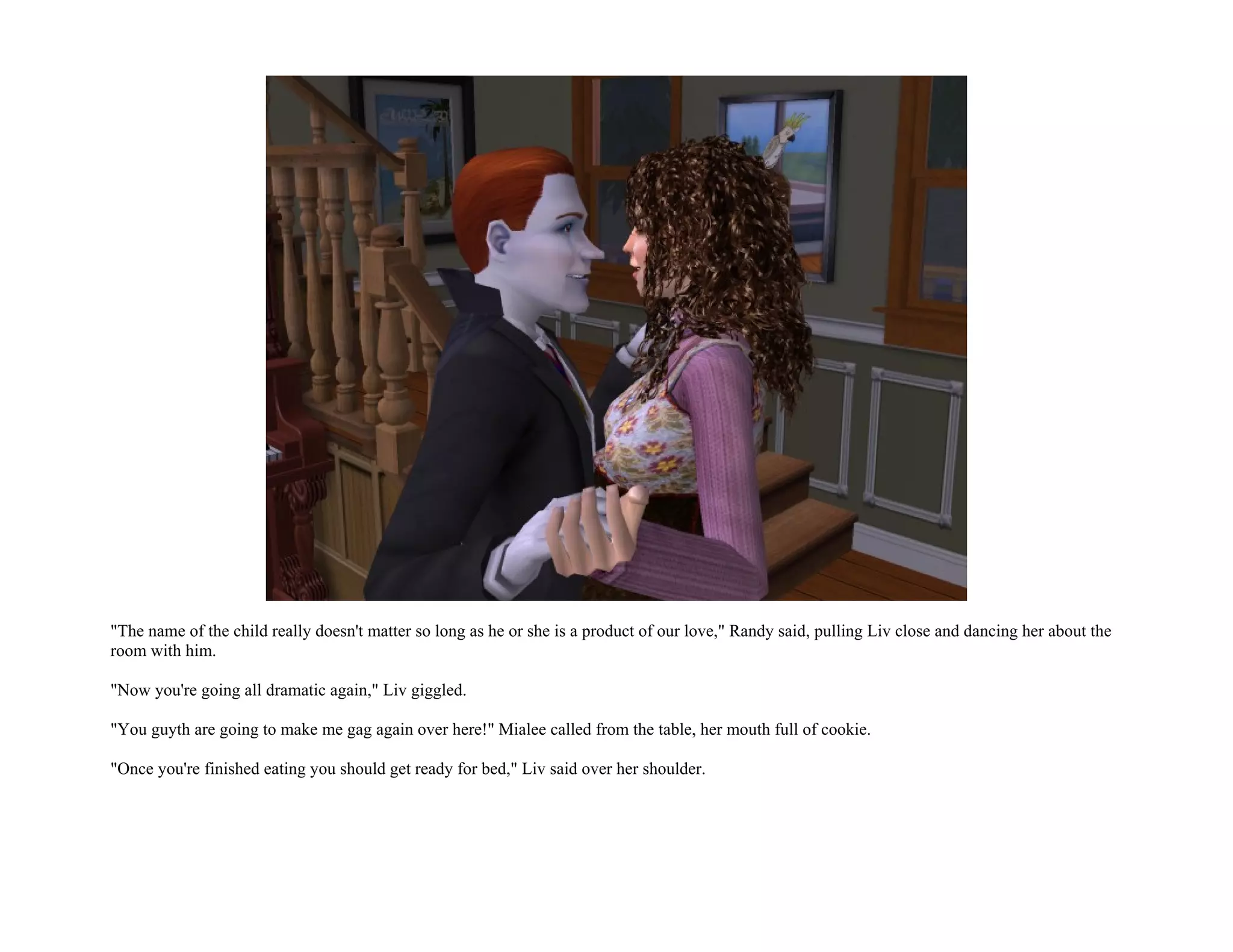 "The name of the child really doesn't matter so long as he or she is a product of our love," Randy said, pulling Liv close and dancing her about the
room with him.

"Now you're going all dramatic again," Liv giggled.

"You guyth are going to make me gag again over here!" Mialee called from the table, her mouth full of cookie.

"Once you're finished eating you should get ready for bed," Liv said over her shoulder.
 