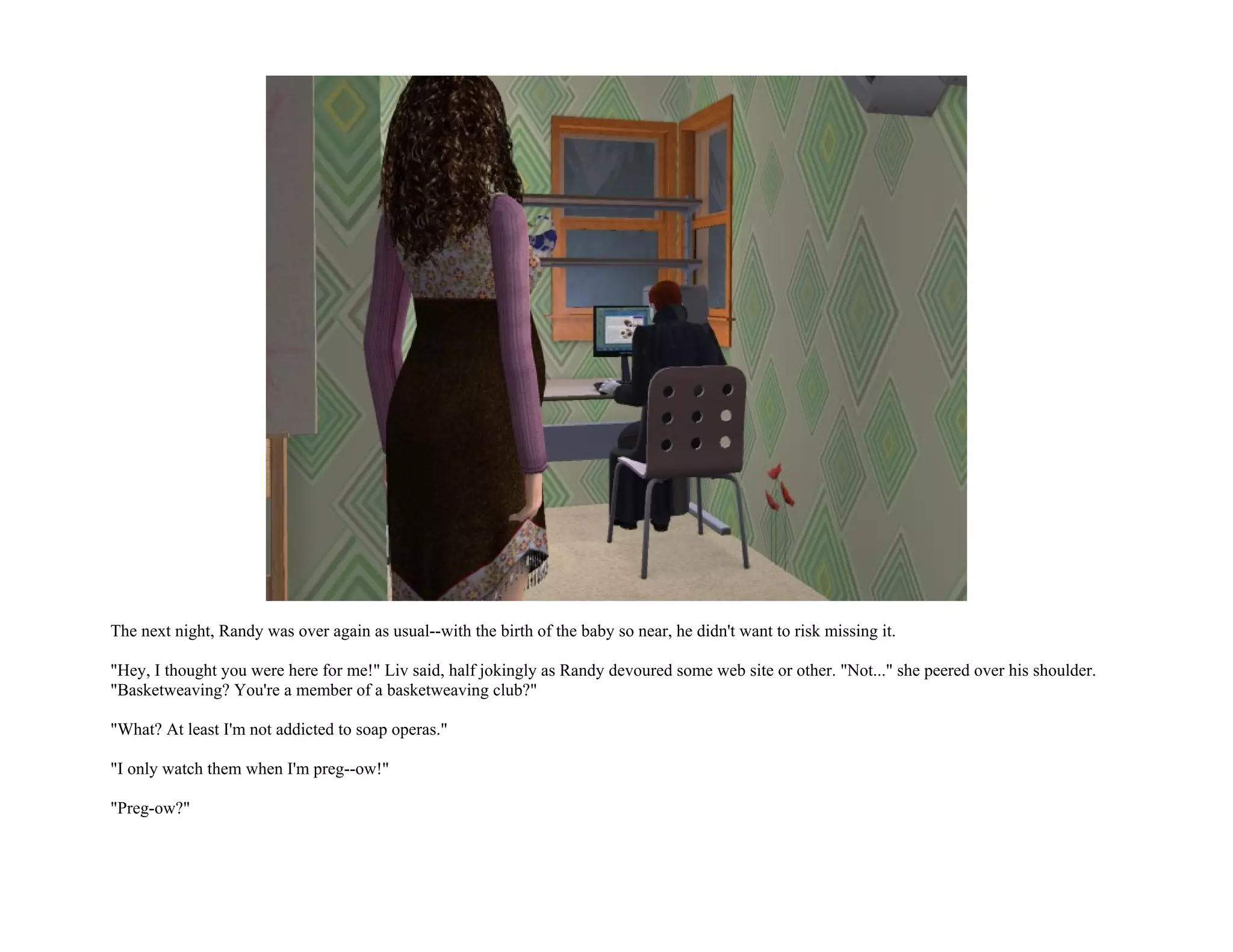 The next night, Randy was over again as usual--with the birth of the baby so near, he didn't want to risk missing it.

"Hey, I thought you were here for me!" Liv said, half jokingly as Randy devoured some web site or other. "Not..." she peered over his shoulder.
"Basketweaving? You're a member of a basketweaving club?"

"What? At least I'm not addicted to soap operas."

"I only watch them when I'm preg--ow!"

"Preg-ow?"
 