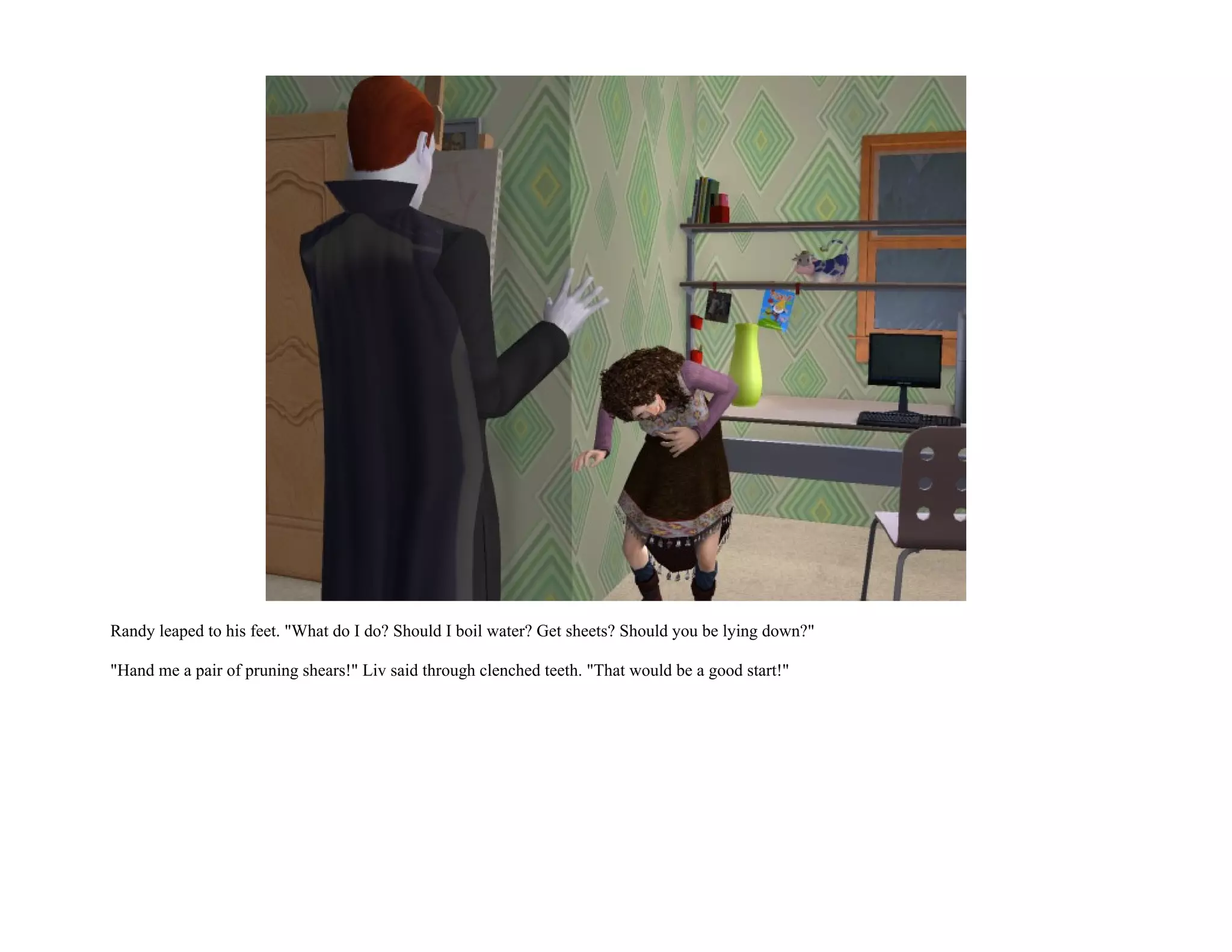 Randy leaped to his feet. "What do I do? Should I boil water? Get sheets? Should you be lying down?"

"Hand me a pair of pruning shears!" Liv said through clenched teeth. "That would be a good start!"
 