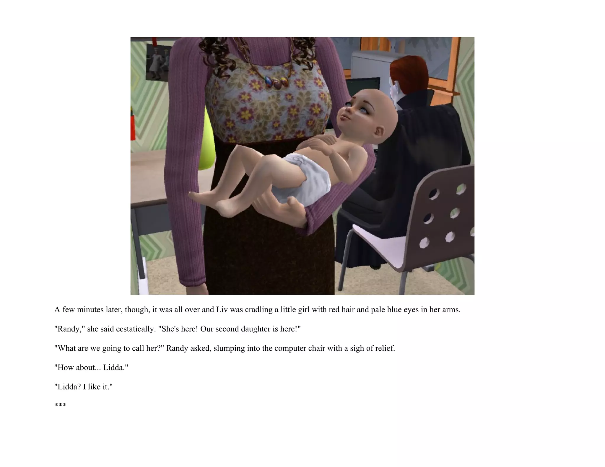 A few minutes later, though, it was all over and Liv was cradling a little girl with red hair and pale blue eyes in her arms.

"Randy," she said ecstatically. "She's here! Our second daughter is here!"

"What are we going to call her?" Randy asked, slumping into the computer chair with a sigh of relief.

"How about... Lidda."

"Lidda? I like it."

***
 