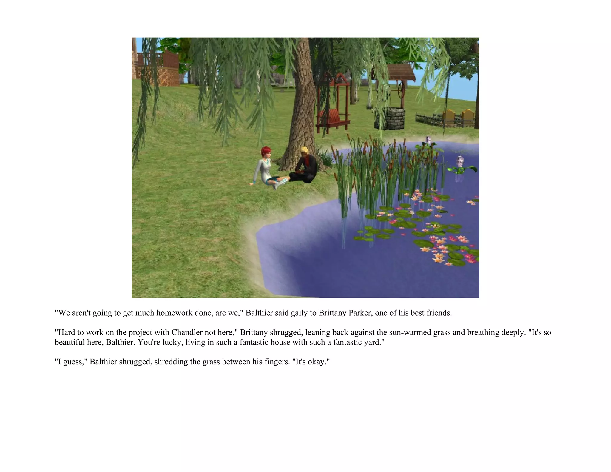 "We aren't going to get much homework done, are we," Balthier said gaily to Brittany Parker, one of his best friends.

"Hard to work on the project with Chandler not here," Brittany shrugged, leaning back against the sun-warmed grass and breathing deeply. "It's so
beautiful here, Balthier. You're lucky, living in such a fantastic house with such a fantastic yard."

"I guess," Balthier shrugged, shredding the grass between his fingers. "It's okay."
 