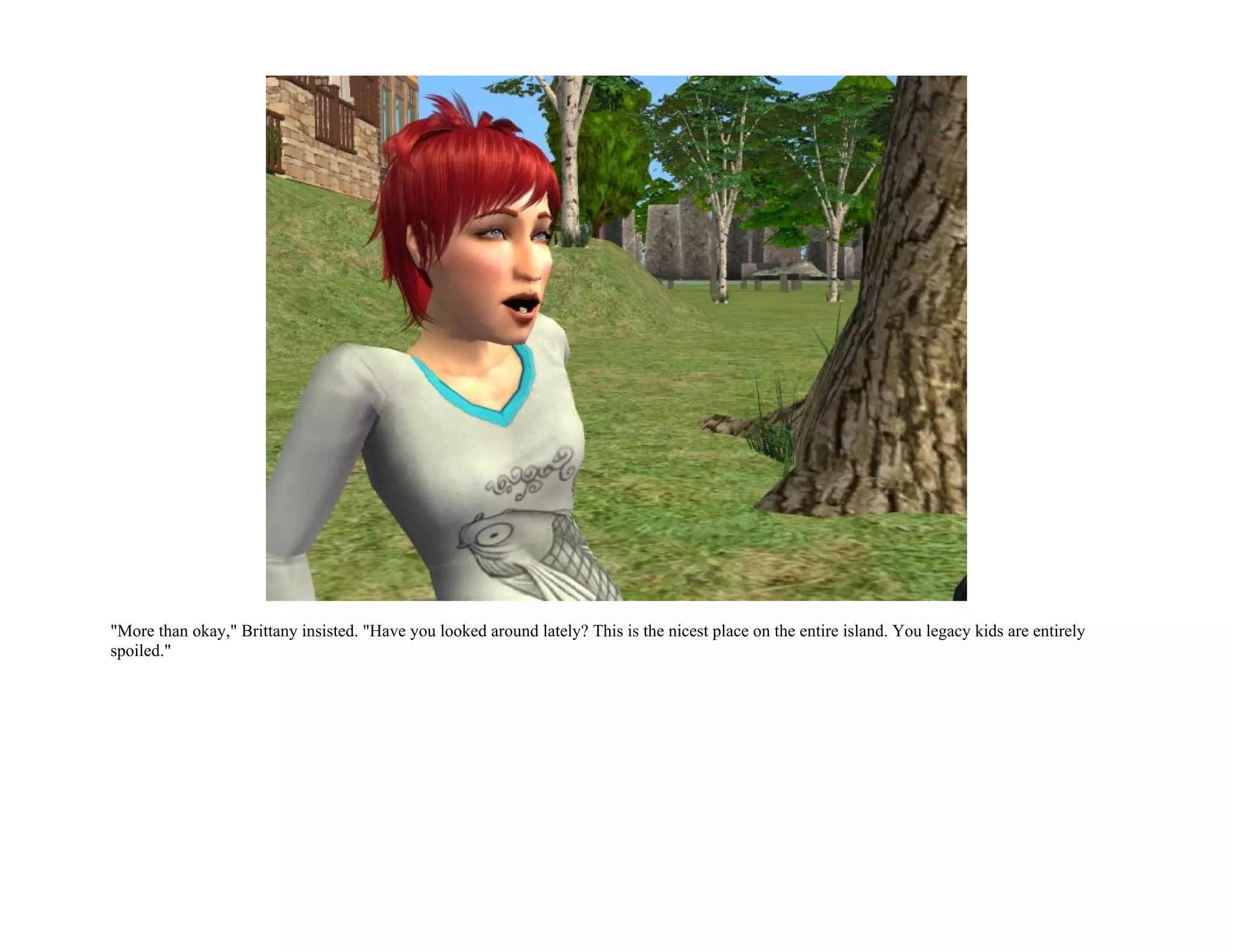 "More than okay," Brittany insisted. "Have you looked around lately? This is the nicest place on the entire island. You legacy kids are entirely
spoiled."
 