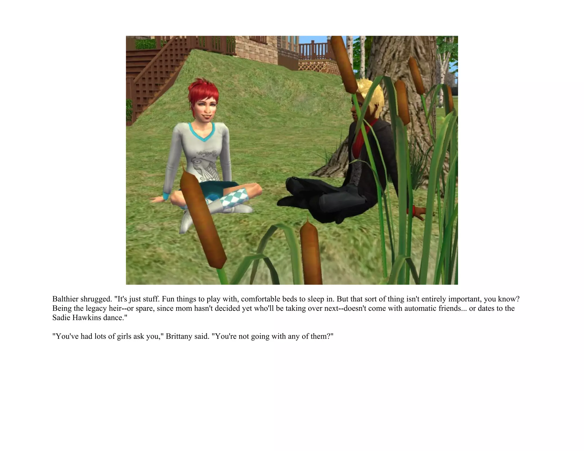 Balthier shrugged. "It's just stuff. Fun things to play with, comfortable beds to sleep in. But that sort of thing isn't entirely important, you know?
Being the legacy heir--or spare, since mom hasn't decided yet who'll be taking over next--doesn't come with automatic friends... or dates to the
Sadie Hawkins dance."

"You've had lots of girls ask you," Brittany said. "You're not going with any of them?"
 