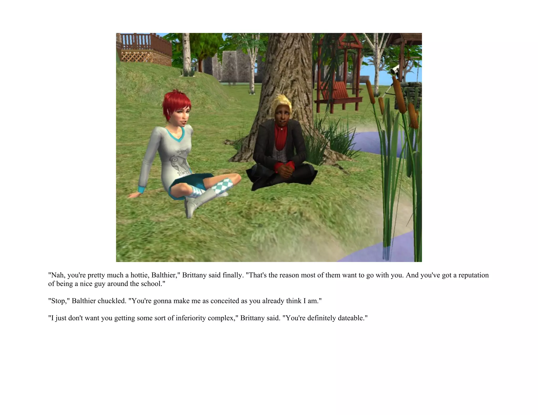 "Nah, you're pretty much a hottie, Balthier," Brittany said finally. "That's the reason most of them want to go with you. And you've got a reputation
of being a nice guy around the school."

"Stop," Balthier chuckled. "You're gonna make me as conceited as you already think I am."

"I just don't want you getting some sort of inferiority complex," Brittany said. "You're definitely dateable."
 