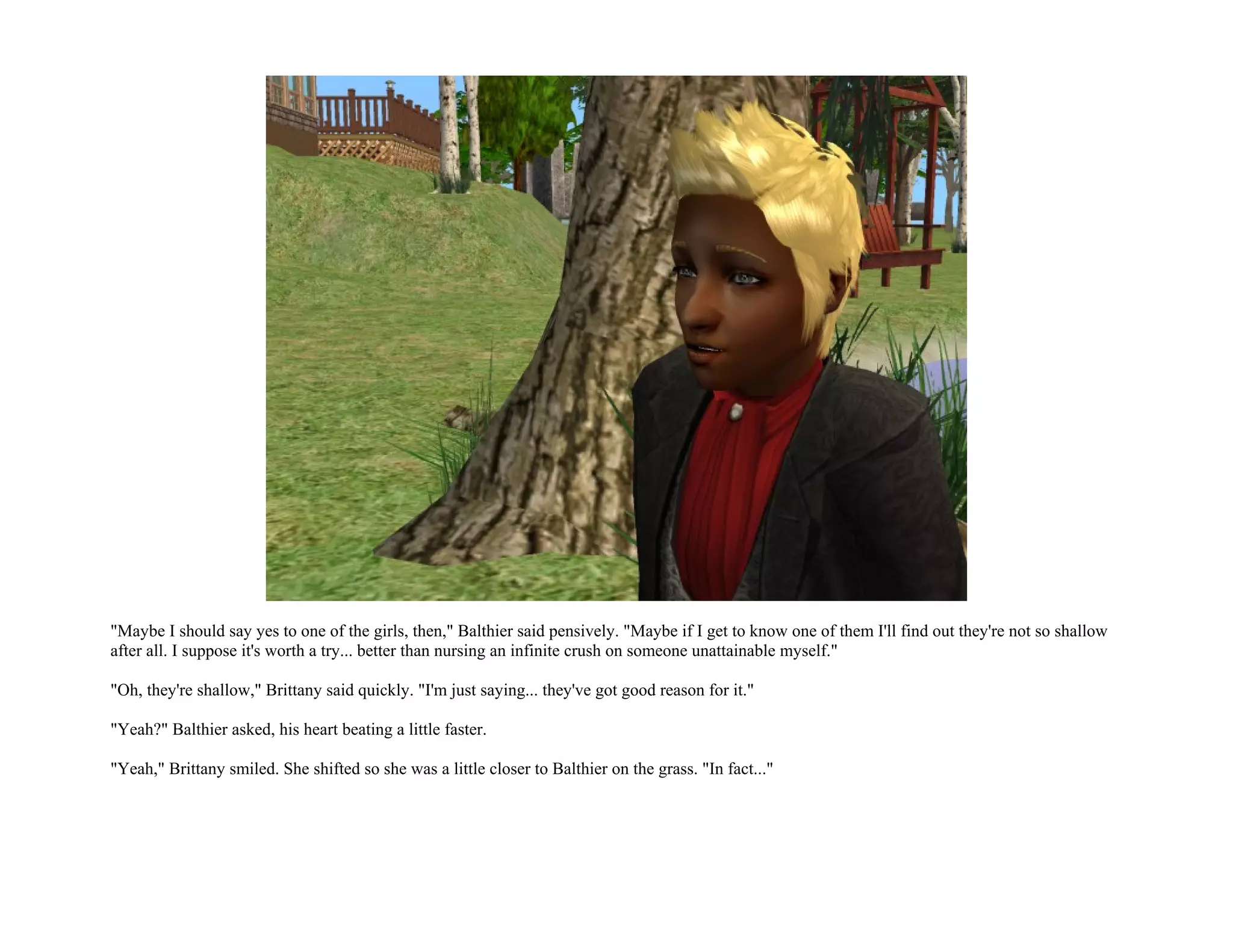"Maybe I should say yes to one of the girls, then," Balthier said pensively. "Maybe if I get to know one of them I'll find out they're not so shallow
after all. I suppose it's worth a try... better than nursing an infinite crush on someone unattainable myself."

"Oh, they're shallow," Brittany said quickly. "I'm just saying... they've got good reason for it."

"Yeah?" Balthier asked, his heart beating a little faster.

"Yeah," Brittany smiled. She shifted so she was a little closer to Balthier on the grass. "In fact..."
 