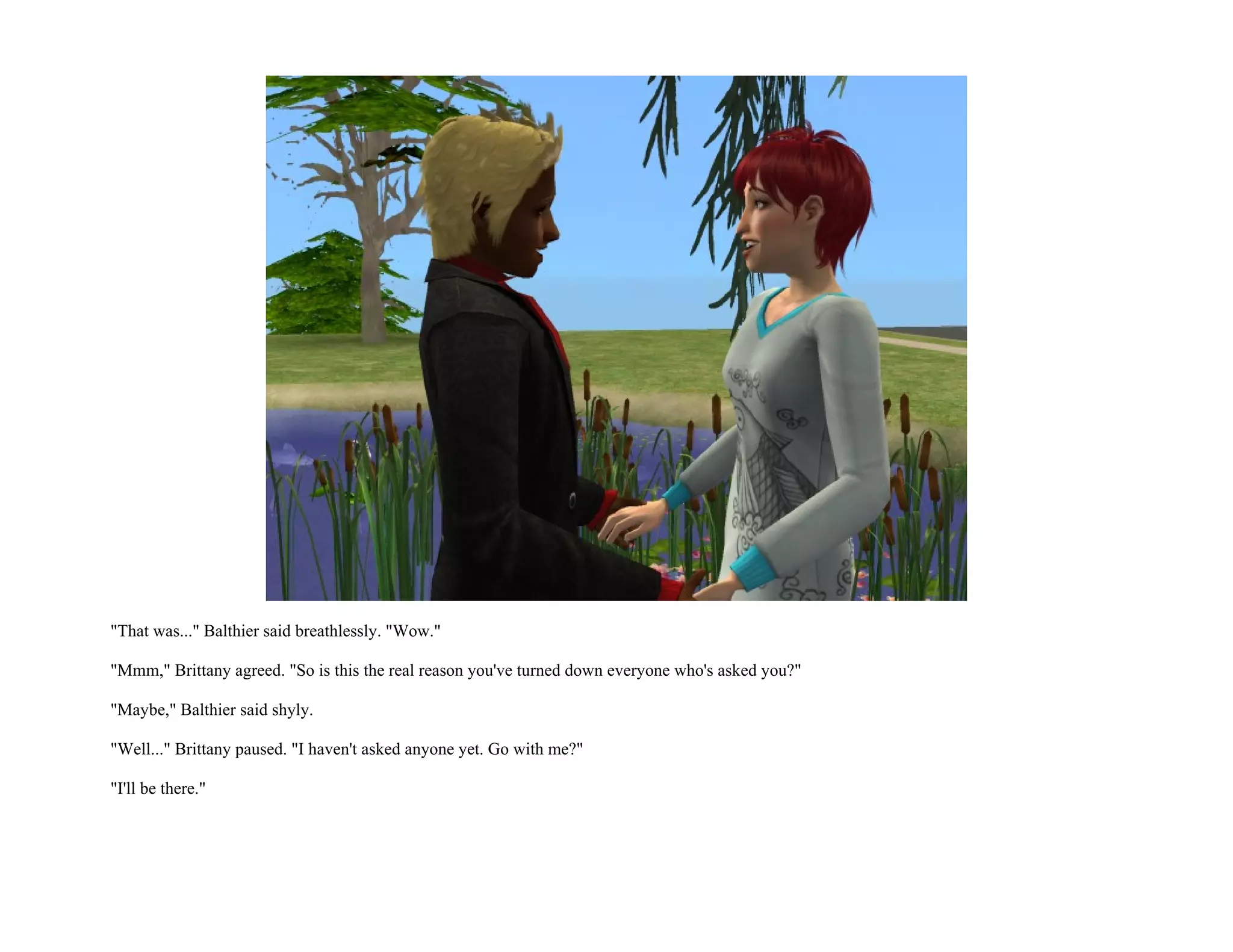 "That was..." Balthier said breathlessly. "Wow."

"Mmm," Brittany agreed. "So is this the real reason you've turned down everyone who's asked you?"

"Maybe," Balthier said shyly.

"Well..." Brittany paused. "I haven't asked anyone yet. Go with me?"

"I'll be there."
 
