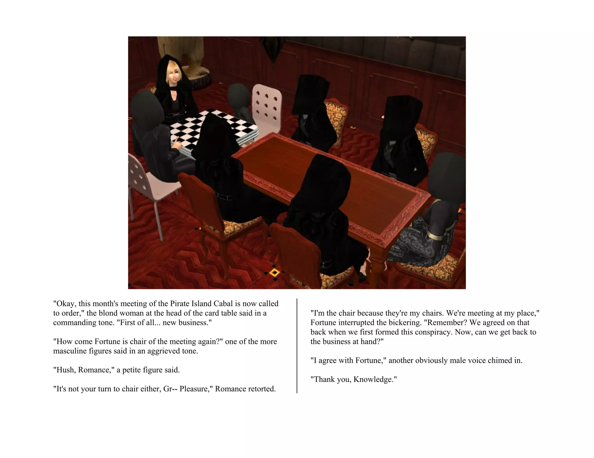 "Okay, this month's meeting of the Pirate Island Cabal is now called
to order," the blond woman at the head of the card table said in a       "I'm the chair because they're my chairs. We're meeting at my place,"
commanding tone. "First of all... new business."                         Fortune interrupted the bickering. "Remember? We agreed on that
                                                                         back when we first formed this conspiracy. Now, can we get back to
"How come Fortune is chair of the meeting again?" one of the more        the business at hand?"
masculine figures said in an aggrieved tone.
                                                                         "I agree with Fortune," another obviously male voice chimed in.
"Hush, Romance," a petite figure said.
                                                                         "Thank you, Knowledge."
"It's not your turn to chair either, Gr-- Pleasure," Romance retorted.
 