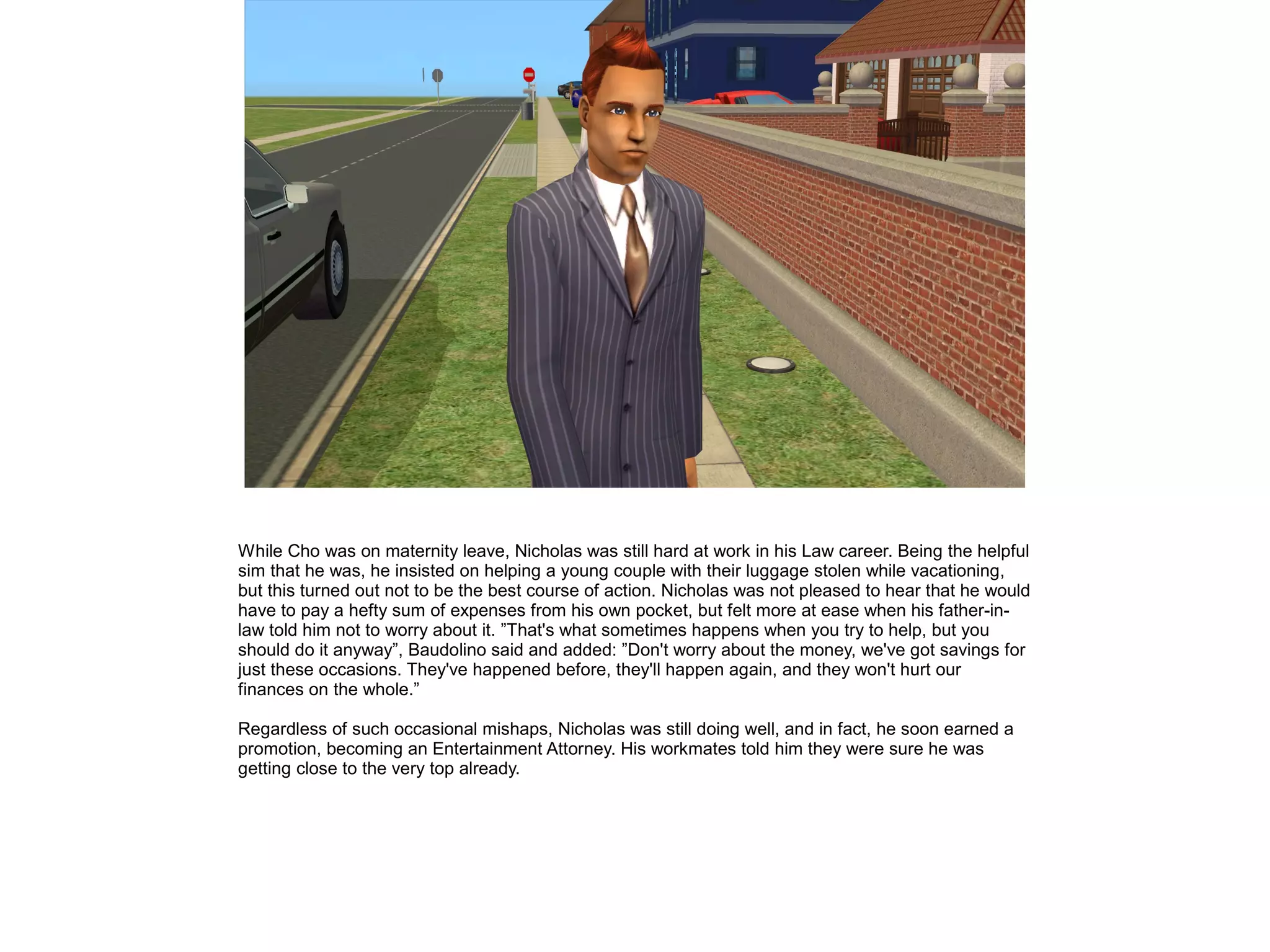While Cho was on maternity leave, Nicholas was still hard at work in his Law career. Being the helpful
sim that he was, he insisted on helping a young couple with their luggage stolen while vacationing,
but this turned out not to be the best course of action. Nicholas was not pleased to hear that he would
have to pay a hefty sum of expenses from his own pocket, but felt more at ease when his father-in-
law told him not to worry about it. ”That's what sometimes happens when you try to help, but you
should do it anyway”, Baudolino said and added: ”Don't worry about the money, we've got savings for
just these occasions. They've happened before, they'll happen again, and they won't hurt our
finances on the whole.”
Regardless of such occasional mishaps, Nicholas was still doing well, and in fact, he soon earned a
promotion, becoming an Entertainment Attorney. His workmates told him they were sure he was
getting close to the very top already.
 