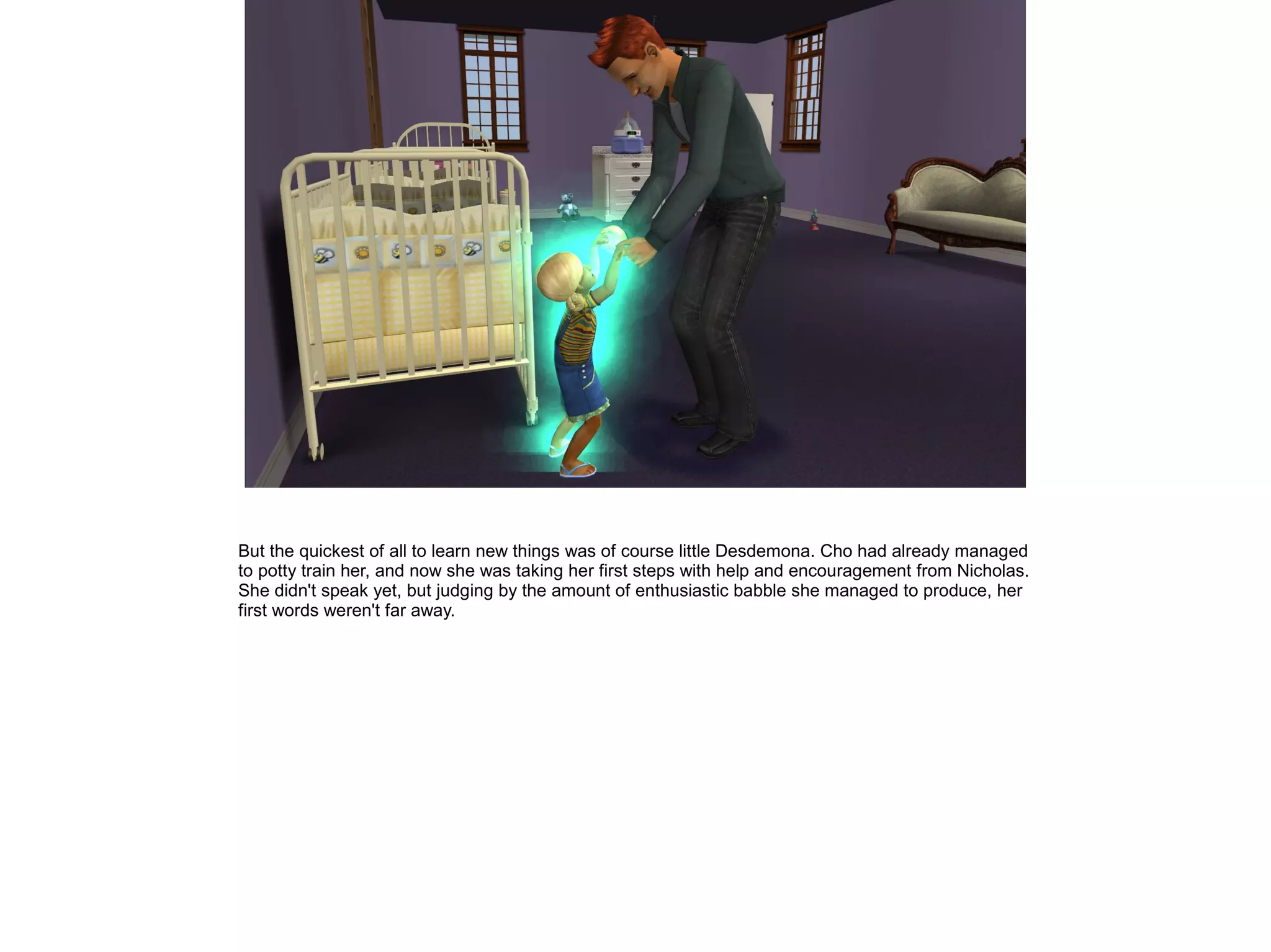 But the quickest of all to learn new things was of course little Desdemona. Cho had already managed
to potty train her, and now she was taking her first steps with help and encouragement from Nicholas.
She didn't speak yet, but judging by the amount of enthusiastic babble she managed to produce, her
first words weren't far away.
 