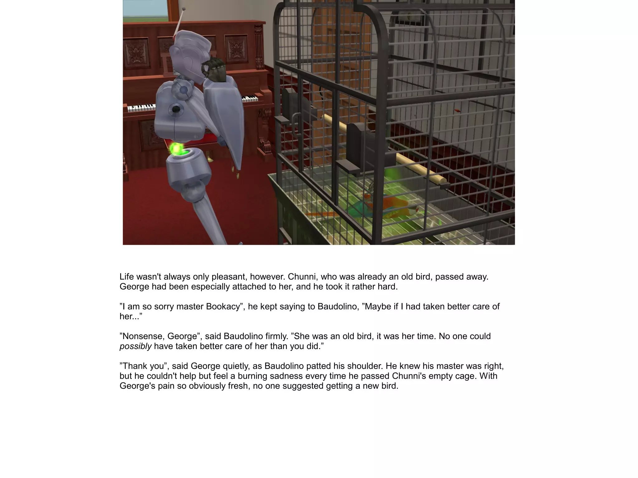 Life wasn't always only pleasant, however. Chunni, who was already an old bird, passed away.
George had been especially attached to her, and he took it rather hard.
”I am so sorry master Bookacy”, he kept saying to Baudolino, ”Maybe if I had taken better care of
her...”
”Nonsense, George”, said Baudolino firmly. ”She was an old bird, it was her time. No one could
possibly have taken better care of her than you did.”
”Thank you”, said George quietly, as Baudolino patted his shoulder. He knew his master was right,
but he couldn't help but feel a burning sadness every time he passed Chunni's empty cage. With
George's pain so obviously fresh, no one suggested getting a new bird.
 