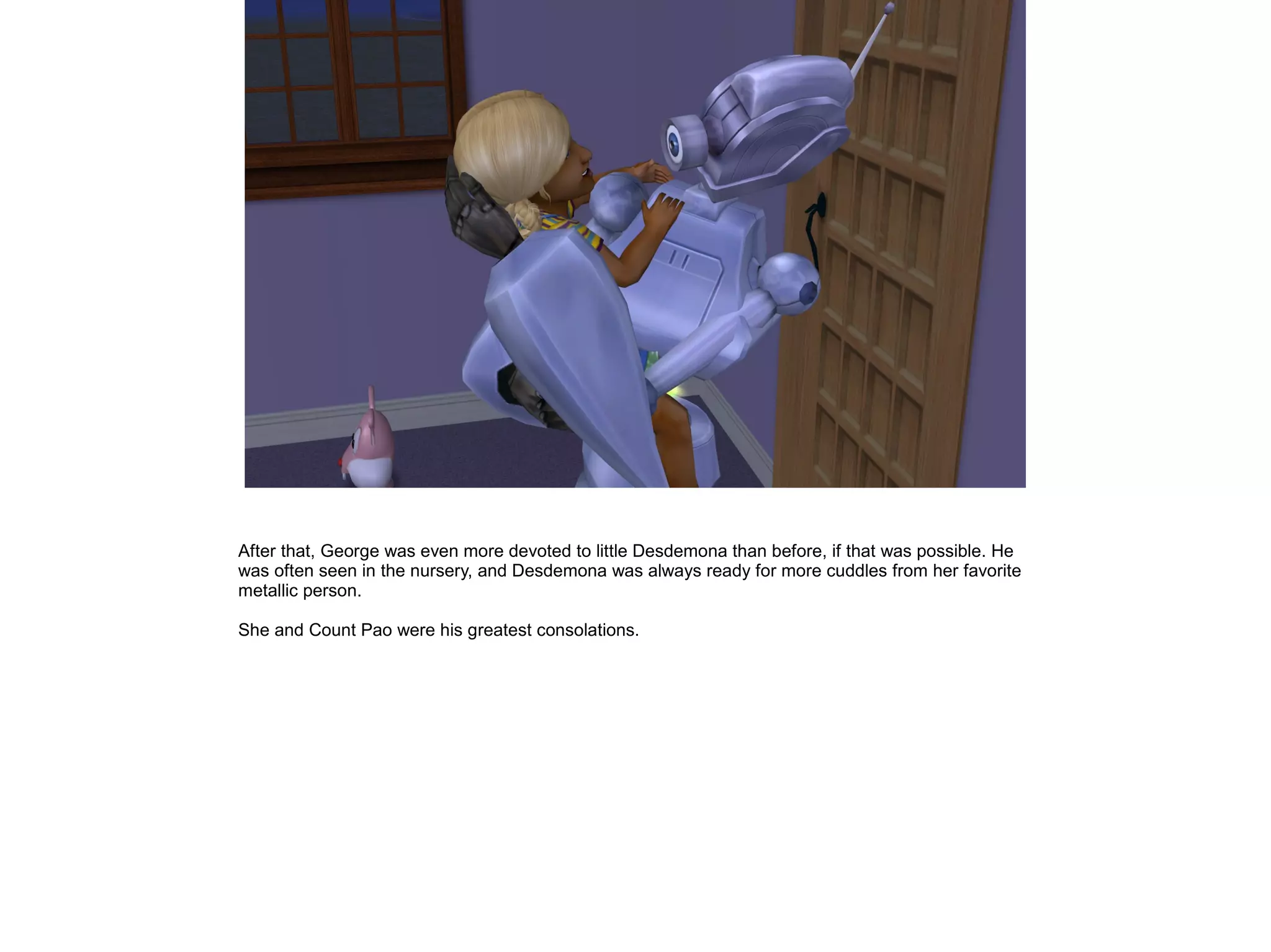 After that, George was even more devoted to little Desdemona than before, if that was possible. He
was often seen in the nursery, and Desdemona was always ready for more cuddles from her favorite
metallic person.
She and Count Pao were his greatest consolations.
 