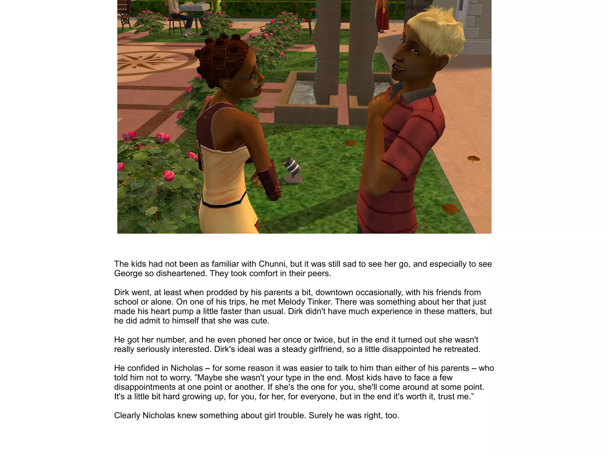 The kids had not been as familiar with Chunni, but it was still sad to see her go, and especially to see
George so disheartened. They took comfort in their peers.
Dirk went, at least when prodded by his parents a bit, downtown occasionally, with his friends from
school or alone. On one of his trips, he met Melody Tinker. There was something about her that just
made his heart pump a little faster than usual. Dirk didn't have much experience in these matters, but
he did admit to himself that she was cute.
He got her number, and he even phoned her once or twice, but in the end it turned out she wasn't
really seriously interested. Dirk's ideal was a steady girlfriend, so a little disappointed he retreated.
He confided in Nicholas – for some reason it was easier to talk to him than either of his parents – who
told him not to worry. ”Maybe she wasn't your type in the end. Most kids have to face a few
disappointments at one point or another. If she's the one for you, she'll come around at some point.
It's a little bit hard growing up, for you, for her, for everyone, but in the end it's worth it, trust me.”
Clearly Nicholas knew something about girl trouble. Surely he was right, too.
 