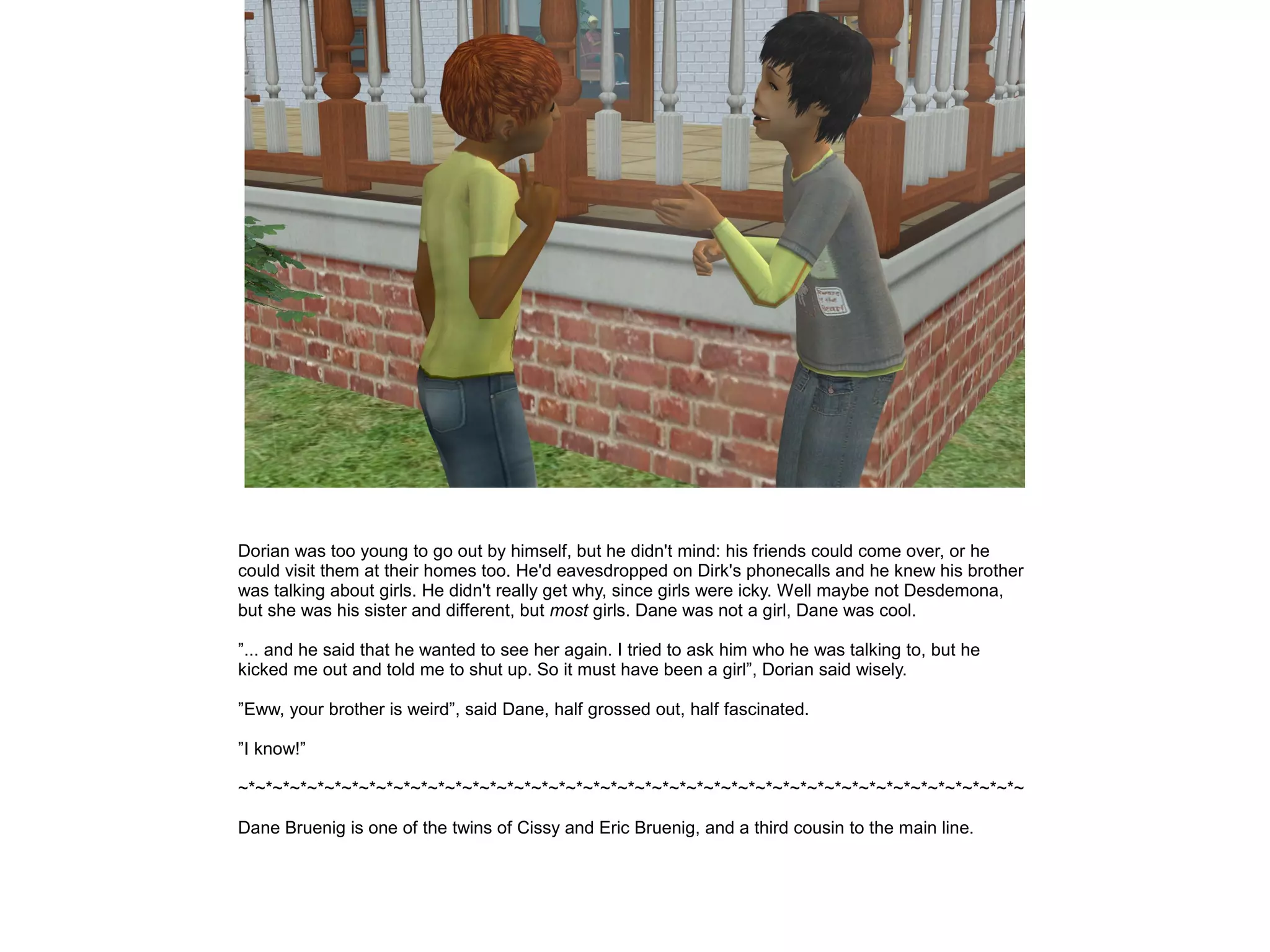 Dorian was too young to go out by himself, but he didn't mind: his friends could come over, or he
could visit them at their homes too. He'd eavesdropped on Dirk's phonecalls and he knew his brother
was talking about girls. He didn't really get why, since girls were icky. Well maybe not Desdemona,
but she was his sister and different, but most girls. Dane was not a girl, Dane was cool.
”... and he said that he wanted to see her again. I tried to ask him who he was talking to, but he
kicked me out and told me to shut up. So it must have been a girl”, Dorian said wisely.
”Eww, your brother is weird”, said Dane, half grossed out, half fascinated.
”I know!”
~*~*~*~*~*~*~*~*~*~*~*~*~*~*~*~*~*~*~*~*~*~*~*~*~*~*~*~*~*~*~*~*~*~*~*~*~*~*~*~*~*~*~*~*~*~
Dane Bruenig is one of the twins of Cissy and Eric Bruenig, and a third cousin to the main line.
 