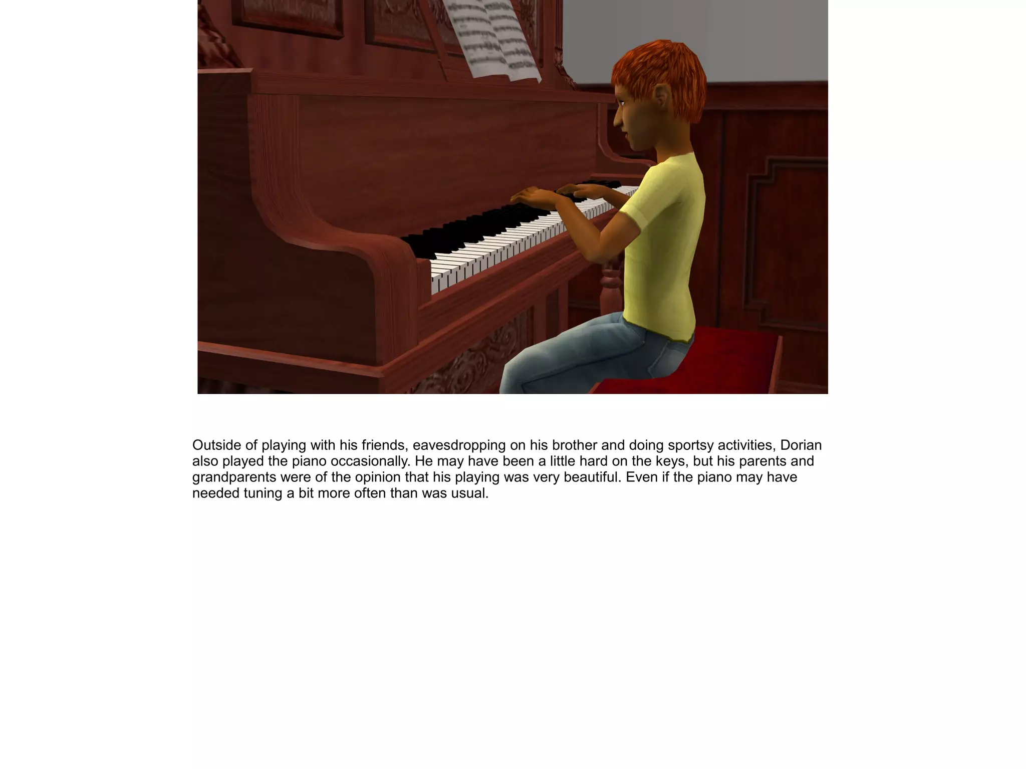 Outside of playing with his friends, eavesdropping on his brother and doing sportsy activities, Dorian
also played the piano occasionally. He may have been a little hard on the keys, but his parents and
grandparents were of the opinion that his playing was very beautiful. Even if the piano may have
needed tuning a bit more often than was usual.
 