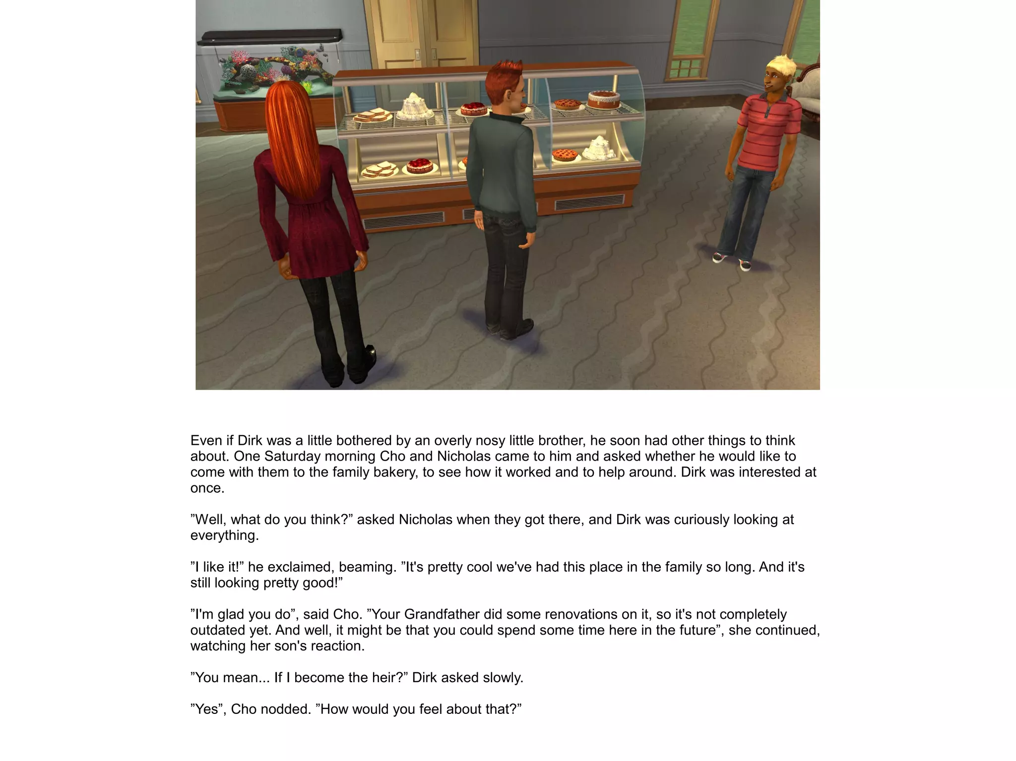 Even if Dirk was a little bothered by an overly nosy little brother, he soon had other things to think
about. One Saturday morning Cho and Nicholas came to him and asked whether he would like to
come with them to the family bakery, to see how it worked and to help around. Dirk was interested at
once.
”Well, what do you think?” asked Nicholas when they got there, and Dirk was curiously looking at
everything.
”I like it!” he exclaimed, beaming. ”It's pretty cool we've had this place in the family so long. And it's
still looking pretty good!”
”I'm glad you do”, said Cho. ”Your Grandfather did some renovations on it, so it's not completely
outdated yet. And well, it might be that you could spend some time here in the future”, she continued,
watching her son's reaction.
”You mean... If I become the heir?” Dirk asked slowly.
”Yes”, Cho nodded. ”How would you feel about that?”
 