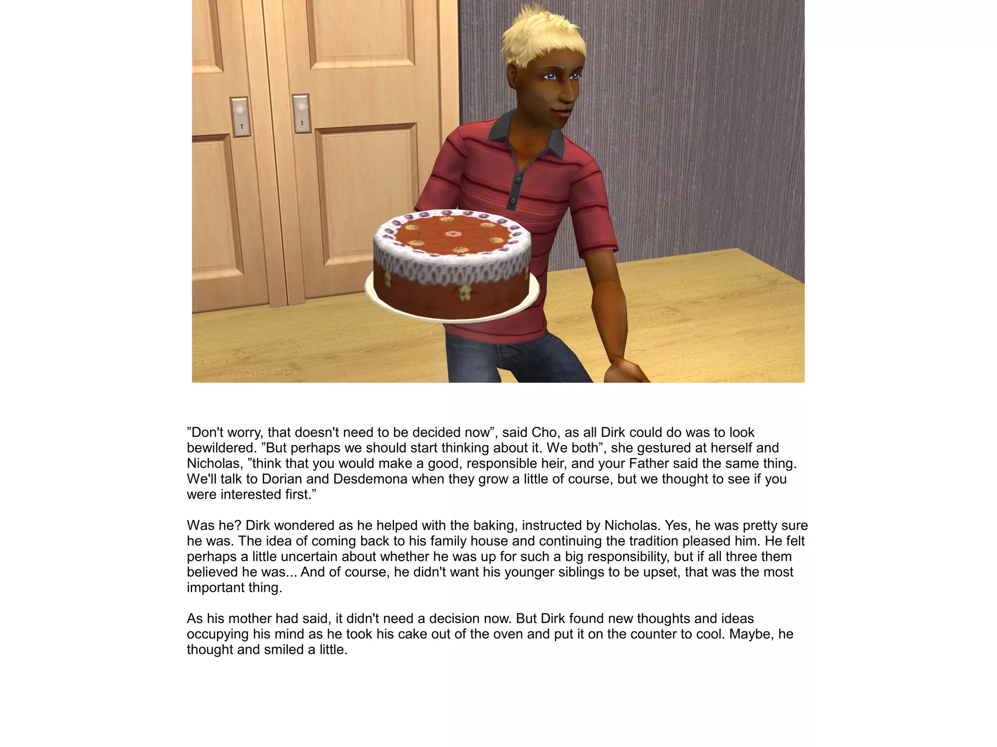 ”Don't worry, that doesn't need to be decided now”, said Cho, as all Dirk could do was to look
bewildered. ”But perhaps we should start thinking about it. We both”, she gestured at herself and
Nicholas, ”think that you would make a good, responsible heir, and your Father said the same thing.
We'll talk to Dorian and Desdemona when they grow a little of course, but we thought to see if you
were interested first.”
Was he? Dirk wondered as he helped with the baking, instructed by Nicholas. Yes, he was pretty sure
he was. The idea of coming back to his family house and continuing the tradition pleased him. He felt
perhaps a little uncertain about whether he was up for such a big responsibility, but if all three them
believed he was... And of course, he didn't want his younger siblings to be upset, that was the most
important thing.
As his mother had said, it didn't need a decision now. But Dirk found new thoughts and ideas
occupying his mind as he took his cake out of the oven and put it on the counter to cool. Maybe, he
thought and smiled a little.
 