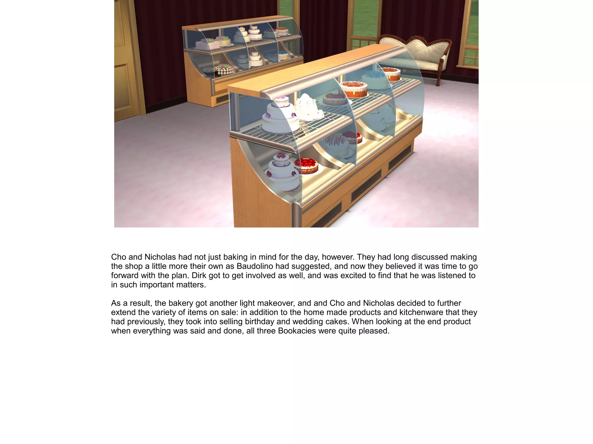 Cho and Nicholas had not just baking in mind for the day, however. They had long discussed making
the shop a little more their own as Baudolino had suggested, and now they believed it was time to go
forward with the plan. Dirk got to get involved as well, and was excited to find that he was listened to
in such important matters.
As a result, the bakery got another light makeover, and and Cho and Nicholas decided to further
extend the variety of items on sale: in addition to the home made products and kitchenware that they
had previously, they took into selling birthday and wedding cakes. When looking at the end product
when everything was said and done, all three Bookacies were quite pleased.
 