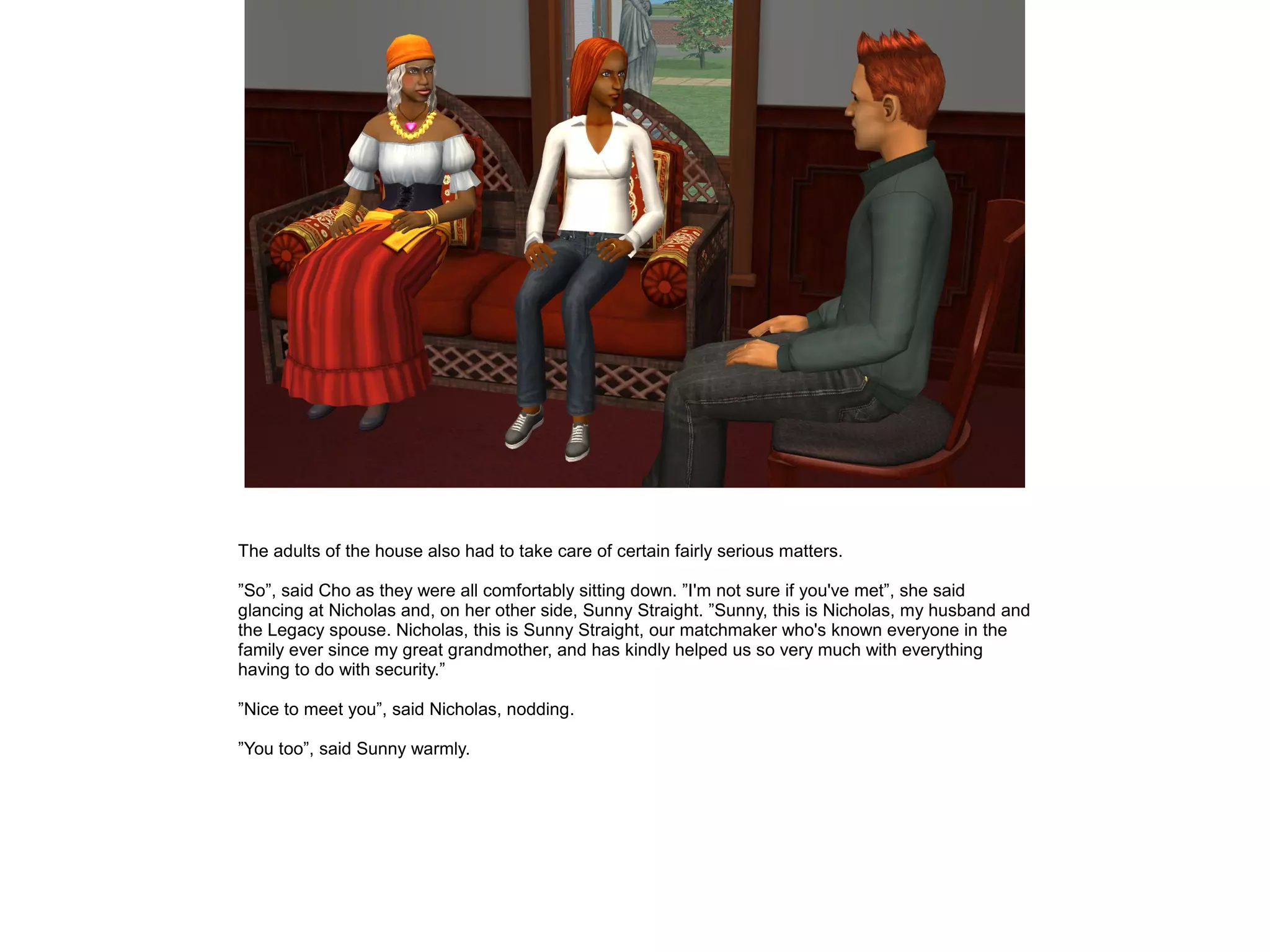 The adults of the house also had to take care of certain fairly serious matters.
”So”, said Cho as they were all comfortably sitting down. ”I'm not sure if you've met”, she said
glancing at Nicholas and, on her other side, Sunny Straight. ”Sunny, this is Nicholas, my husband and
the Legacy spouse. Nicholas, this is Sunny Straight, our matchmaker who's known everyone in the
family ever since my great grandmother, and has kindly helped us so very much with everything
having to do with security.”
”Nice to meet you”, said Nicholas, nodding.
”You too”, said Sunny warmly.
 