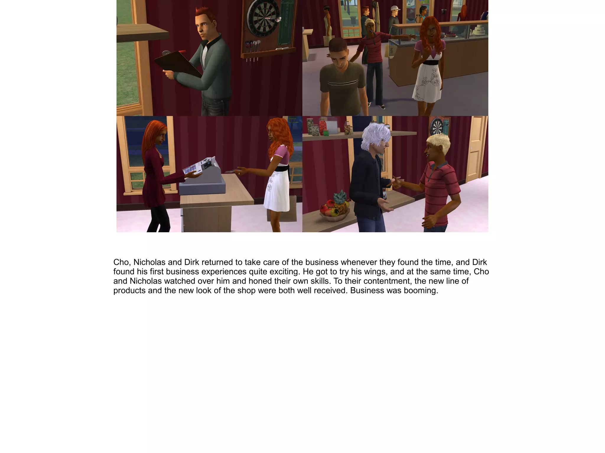 Cho, Nicholas and Dirk returned to take care of the business whenever they found the time, and Dirk
found his first business experiences quite exciting. He got to try his wings, and at the same time, Cho
and Nicholas watched over him and honed their own skills. To their contentment, the new line of
products and the new look of the shop were both well received. Business was booming.
 