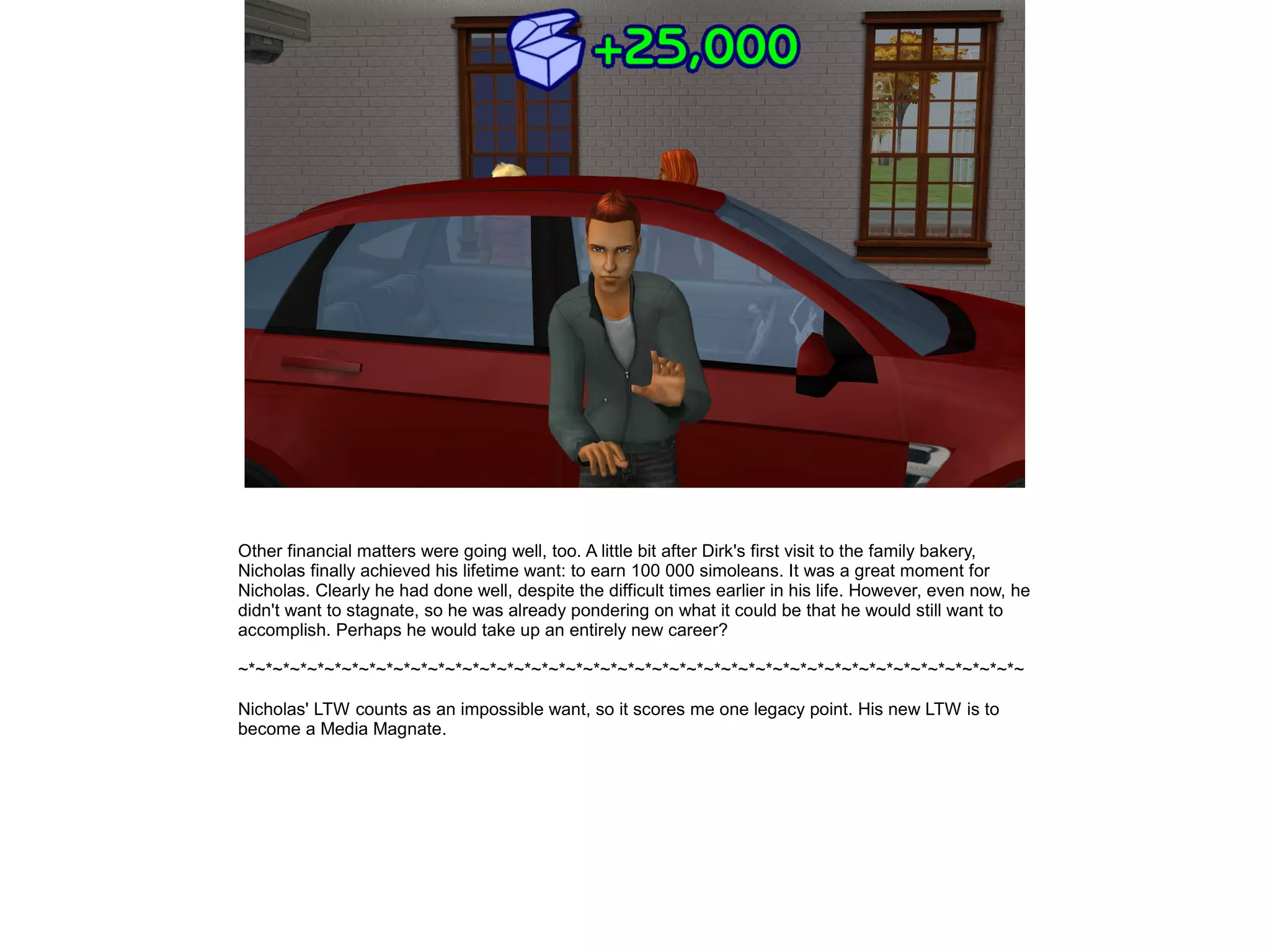 Other financial matters were going well, too. A little bit after Dirk's first visit to the family bakery,
Nicholas finally achieved his lifetime want: to earn 100 000 simoleans. It was a great moment for
Nicholas. Clearly he had done well, despite the difficult times earlier in his life. However, even now, he
didn't want to stagnate, so he was already pondering on what it could be that he would still want to
accomplish. Perhaps he would take up an entirely new career?
~*~*~*~*~*~*~*~*~*~*~*~*~*~*~*~*~*~*~*~*~*~*~*~*~*~*~*~*~*~*~*~*~*~*~*~*~*~*~*~*~*~*~*~*~*~
Nicholas' LTW counts as an impossible want, so it scores me one legacy point. His new LTW is to
become a Media Magnate.
 
