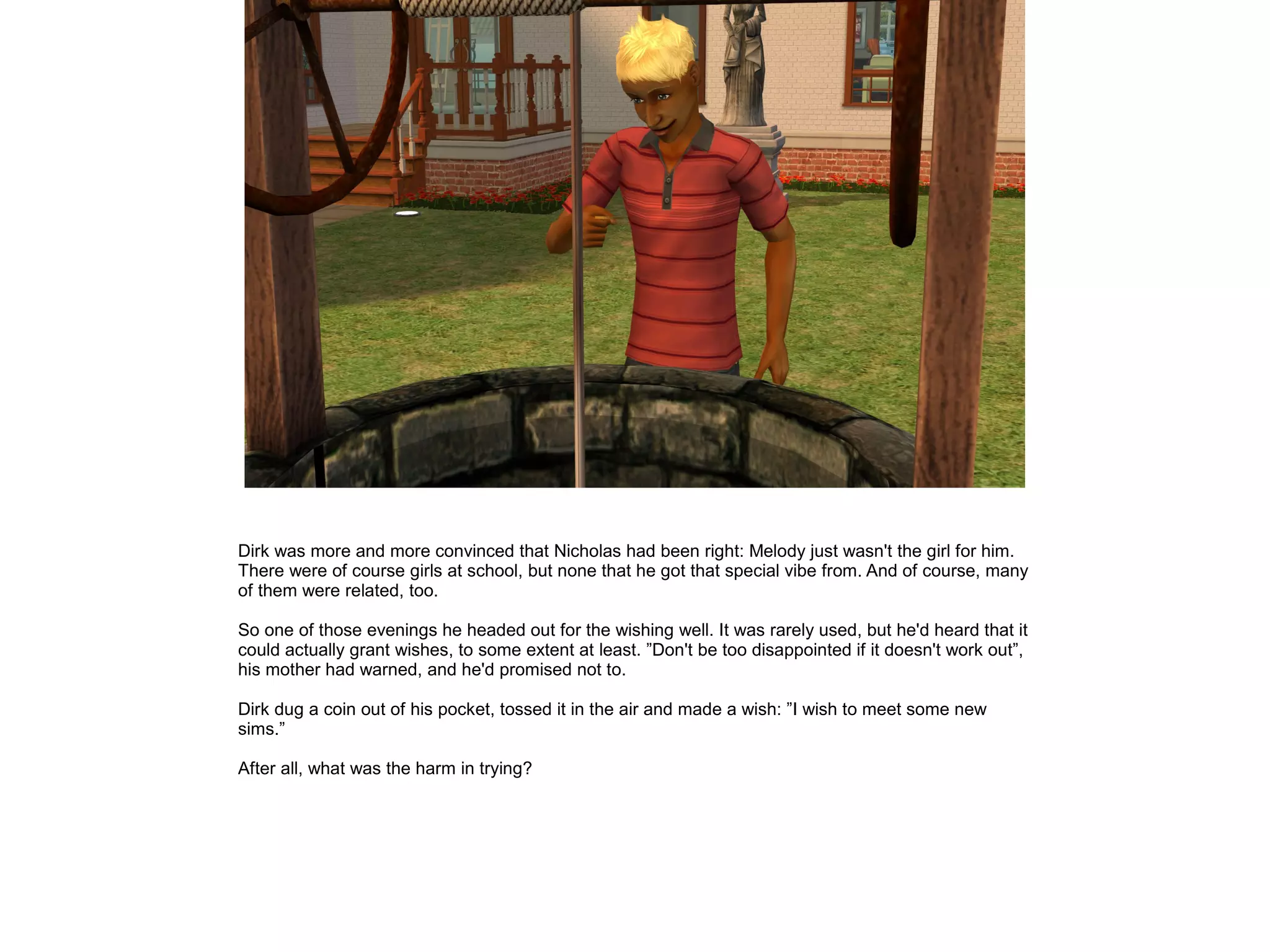 Dirk was more and more convinced that Nicholas had been right: Melody just wasn't the girl for him.
There were of course girls at school, but none that he got that special vibe from. And of course, many
of them were related, too.
So one of those evenings he headed out for the wishing well. It was rarely used, but he'd heard that it
could actually grant wishes, to some extent at least. ”Don't be too disappointed if it doesn't work out”,
his mother had warned, and he'd promised not to.
Dirk dug a coin out of his pocket, tossed it in the air and made a wish: ”I wish to meet some new
sims.”
After all, what was the harm in trying?
 
