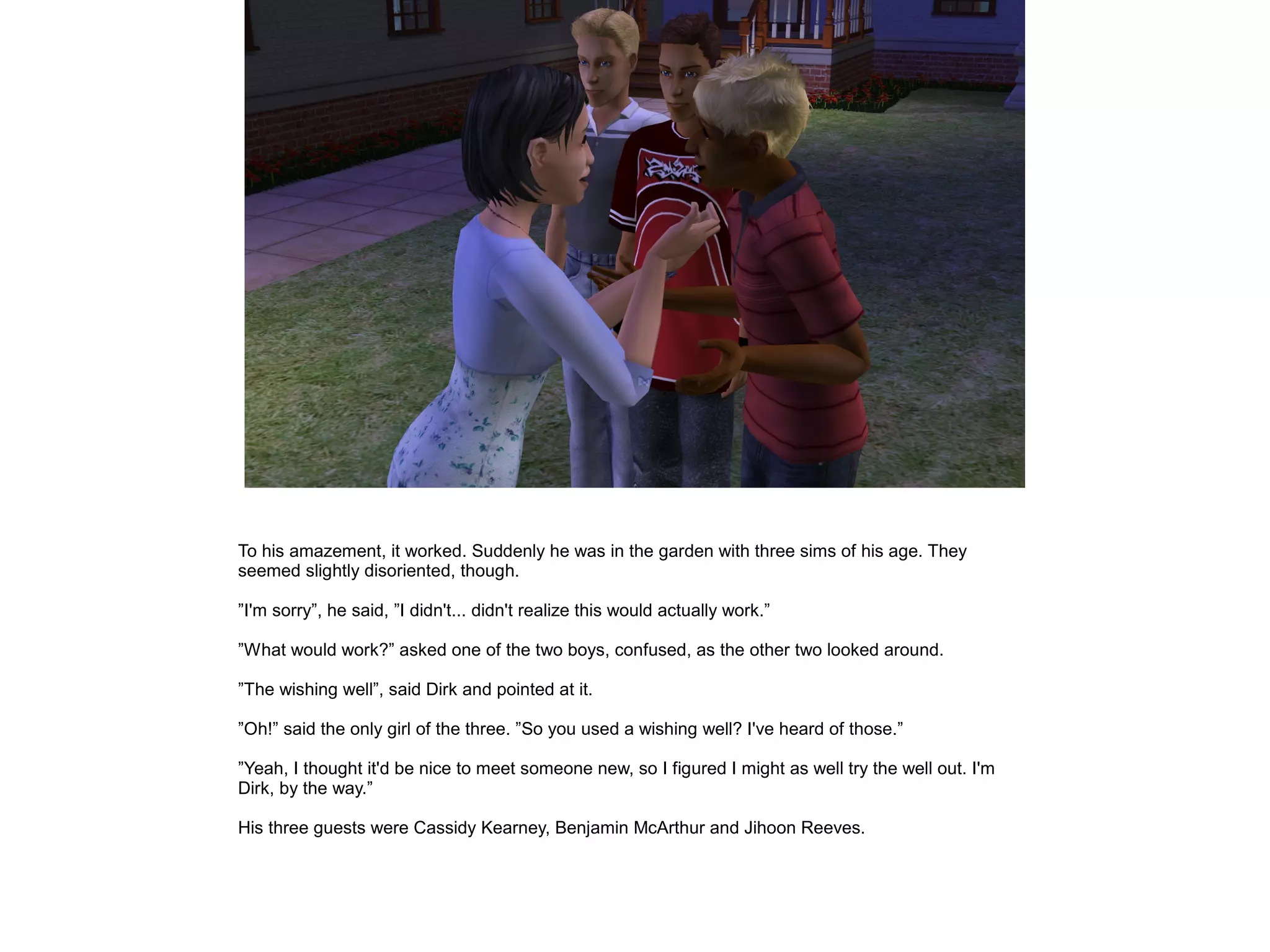To his amazement, it worked. Suddenly he was in the garden with three sims of his age. They
seemed slightly disoriented, though.
”I'm sorry”, he said, ”I didn't... didn't realize this would actually work.”
”What would work?” asked one of the two boys, confused, as the other two looked around.
”The wishing well”, said Dirk and pointed at it.
”Oh!” said the only girl of the three. ”So you used a wishing well? I've heard of those.”
”Yeah, I thought it'd be nice to meet someone new, so I figured I might as well try the well out. I'm
Dirk, by the way.”
His three guests were Cassidy Kearney, Benjamin McArthur and Jihoon Reeves.
 