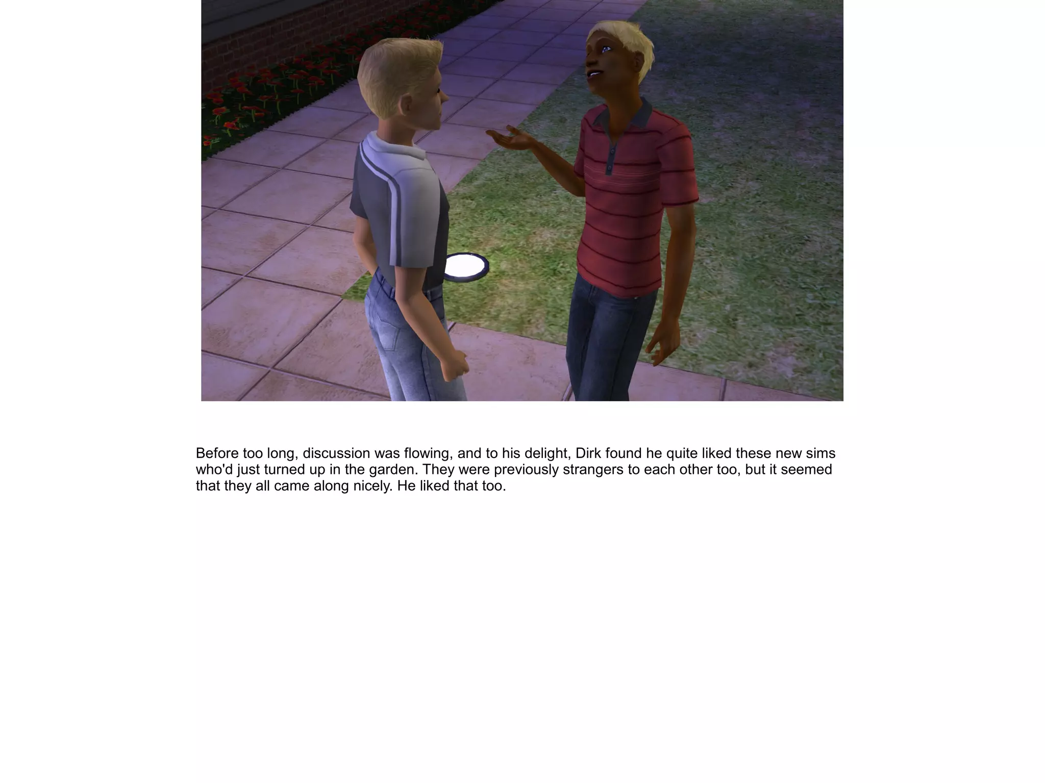 Before too long, discussion was flowing, and to his delight, Dirk found he quite liked these new sims
who'd just turned up in the garden. They were previously strangers to each other too, but it seemed
that they all came along nicely. He liked that too.
 