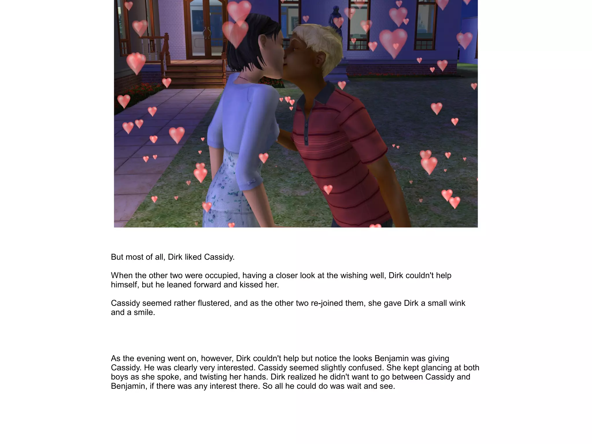 But most of all, Dirk liked Cassidy.
When the other two were occupied, having a closer look at the wishing well, Dirk couldn't help
himself, but he leaned forward and kissed her.
Cassidy seemed rather flustered, and as the other two re-joined them, she gave Dirk a small wink
and a smile.
As the evening went on, however, Dirk couldn't help but notice the looks Benjamin was giving
Cassidy. He was clearly very interested. Cassidy seemed slightly confused. She kept glancing at both
boys as she spoke, and twisting her hands. Dirk realized he didn't want to go between Cassidy and
Benjamin, if there was any interest there. So all he could do was wait and see.
 