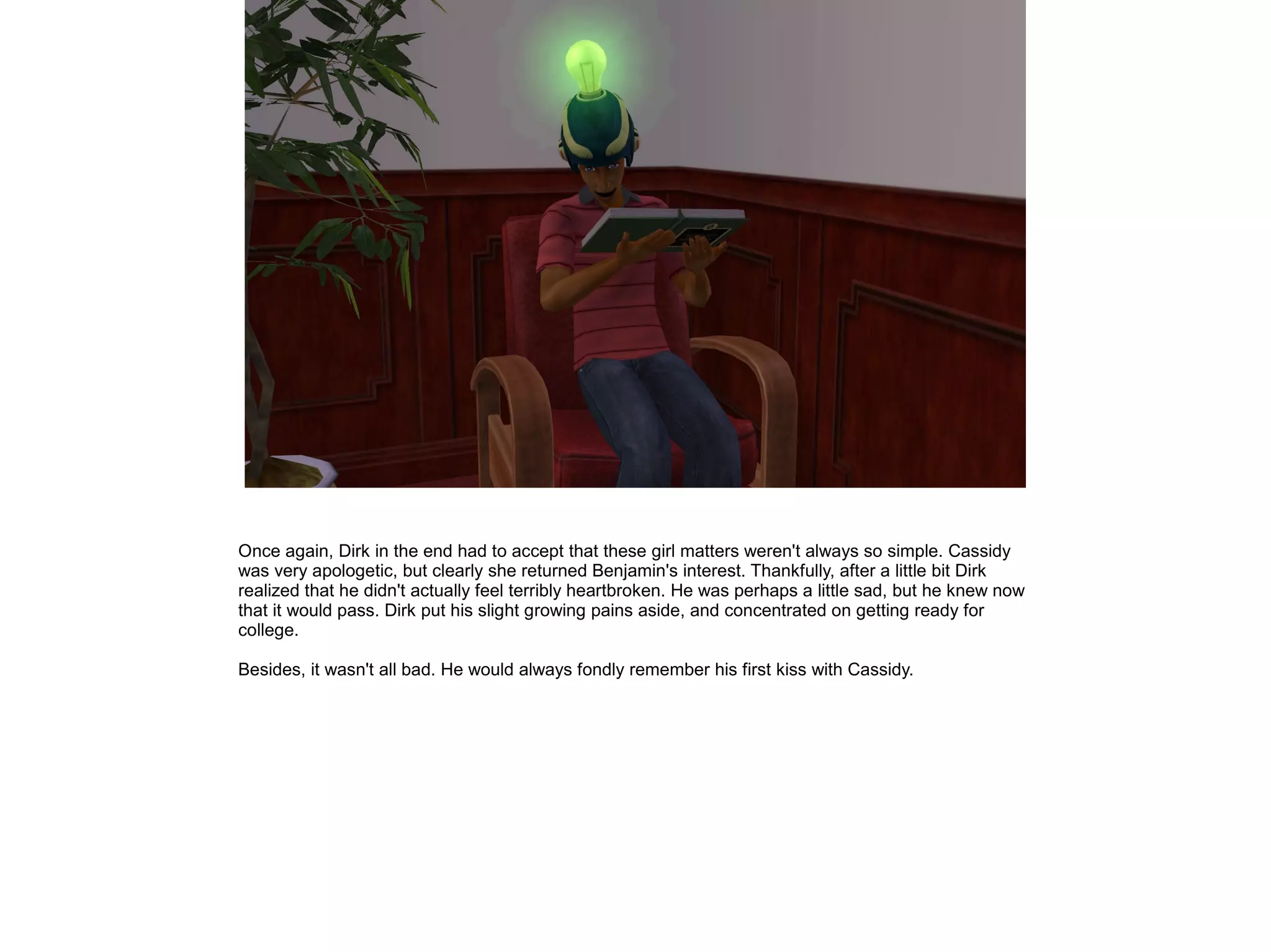 Once again, Dirk in the end had to accept that these girl matters weren't always so simple. Cassidy
was very apologetic, but clearly she returned Benjamin's interest. Thankfully, after a little bit Dirk
realized that he didn't actually feel terribly heartbroken. He was perhaps a little sad, but he knew now
that it would pass. Dirk put his slight growing pains aside, and concentrated on getting ready for
college.
Besides, it wasn't all bad. He would always fondly remember his first kiss with Cassidy.
 