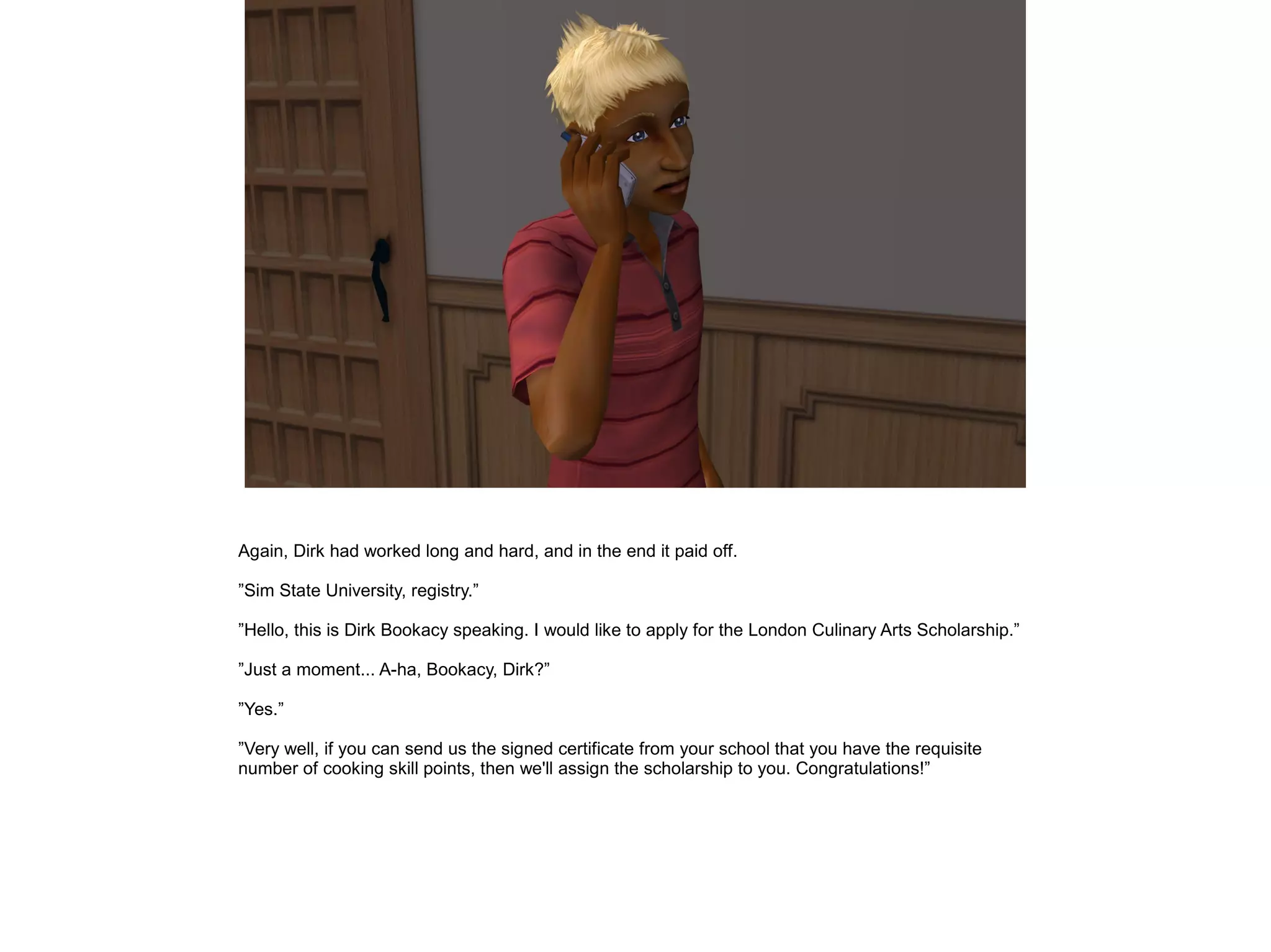 Again, Dirk had worked long and hard, and in the end it paid off.
”Sim State University, registry.”
”Hello, this is Dirk Bookacy speaking. I would like to apply for the London Culinary Arts Scholarship.”
”Just a moment... A-ha, Bookacy, Dirk?”
”Yes.”
”Very well, if you can send us the signed certificate from your school that you have the requisite
number of cooking skill points, then we'll assign the scholarship to you. Congratulations!”
 