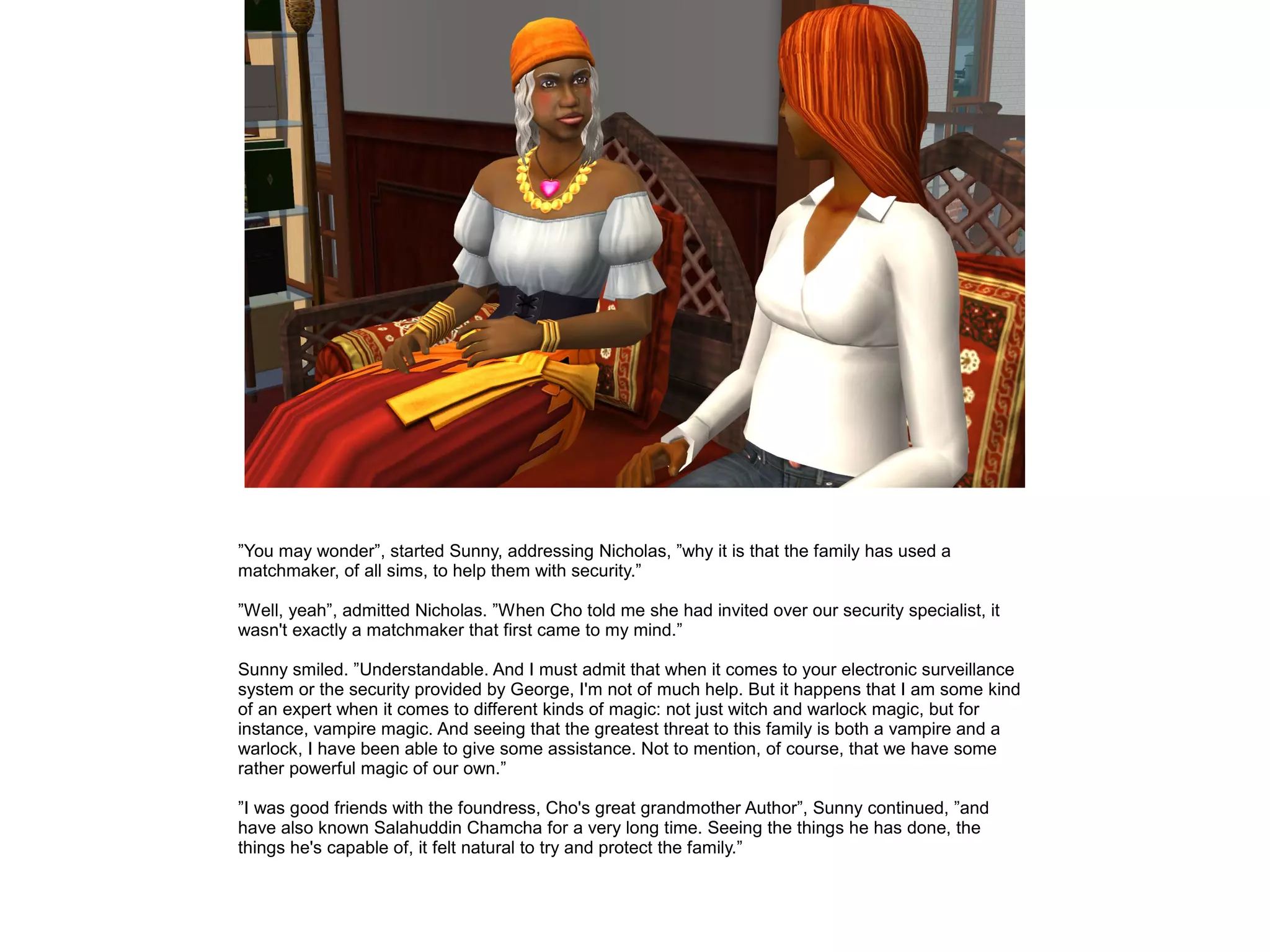 ”You may wonder”, started Sunny, addressing Nicholas, ”why it is that the family has used a
matchmaker, of all sims, to help them with security.”
”Well, yeah”, admitted Nicholas. ”When Cho told me she had invited over our security specialist, it
wasn't exactly a matchmaker that first came to my mind.”
Sunny smiled. ”Understandable. And I must admit that when it comes to your electronic surveillance
system or the security provided by George, I'm not of much help. But it happens that I am some kind
of an expert when it comes to different kinds of magic: not just witch and warlock magic, but for
instance, vampire magic. And seeing that the greatest threat to this family is both a vampire and a
warlock, I have been able to give some assistance. Not to mention, of course, that we have some
rather powerful magic of our own.”
”I was good friends with the foundress, Cho's great grandmother Author”, Sunny continued, ”and
have also known Salahuddin Chamcha for a very long time. Seeing the things he has done, the
things he's capable of, it felt natural to try and protect the family.”
 
